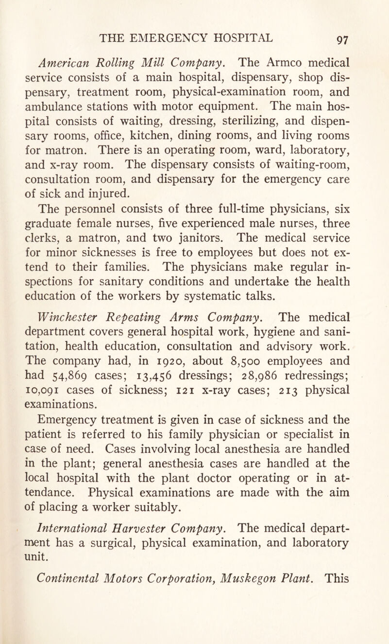 American Rolling Mill Company. The Armco medical service consists of a main hospital, dispensary, shop dis¬ pensary, treatment room, physical-examination room, and ambulance stations with motor equipment. The main hos¬ pital consists of waiting, dressing, sterilizing, and dispen¬ sary rooms, office, kitchen, dining rooms, and living rooms for matron. There is an operating room, ward, laboratory, and x-ray room. The dispensary consists of waiting-room, consultation room, and dispensary for the emergency care of sick and injured. The personnel consists of three full-time physicians, six graduate female nurses, five experienced male nurses, three clerks, a matron, and two janitors. The medical service for minor sicknesses is free to employees but does not ex¬ tend to their families. The physicians make regular in¬ spections for sanitary conditions and undertake the health education of the workers by systematic talks. Winchester Repeating Arms Company. The medical department covers general hospital work, hygiene and sani¬ tation, health education, consultation and advisory work. The company had, in 1920, about 8,500 employees and had 54,869 cases; 13,456 dressings; 28,986 redressings; 10,091 cases of sickness; 121 x-ray cases; 213 physical examinations. Emergency treatment is given in case of sickness and the patient is referred to his family physician or specialist in case of need. Cases involving local anesthesia are handled in the plant; general anesthesia cases are handled at the local hospital with the plant doctor operating or in at¬ tendance. Physical examinations are made with the aim of placing a worker suitably. International Harvester Company. The medical depart¬ ment has a surgical, physical examination, and laboratory unit. Continental Motors Corporation, Muskegon Plant. This