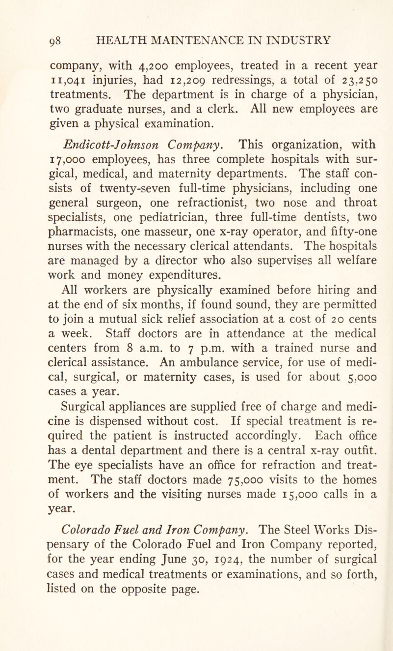 company, with 4,200 employees, treated in a recent year 11,041 injuries, had 12,209 redressings, a total of 23,250 treatments. The department is in charge of a physician, two graduate nurses, and a clerk. All new employees are given a physical examination. Endicott-Johnson Company. This organization, with 17,000 employees, has three complete hospitals with sur¬ gical, medical, and maternity departments. The staff con¬ sists of twenty-seven full-time physicians, including one general surgeon, one refractionist, two nose and throat specialists, one pediatrician, three full-time dentists, two pharmacists, one masseur, one x-ray operator, and fifty-one nurses with the necessary clerical attendants. The hospitals are managed by a director who also supervises all welfare work and money expenditures. All workers are physically examined before hiring and at the end of six months, if found sound, they are permitted to join a mutual sick relief association at a cost of 20 cents a week. Staff doctors are in attendance at the medical centers from 8 a.m. to 7 p.m. with a trained nurse and clerical assistance. An ambulance service, for use of medi¬ cal, surgical, or maternity cases, is used for about 5,000 cases a year. Surgical appliances are supplied free of charge and medi¬ cine is dispensed without cost. If special treatment is re¬ quired the patient is instructed accordingly. Each office has a dental department and there is a central x-ray outfit. The eye specialists have an office for refraction and treat¬ ment. The staff doctors made 75,000 visits to the homes of workers and the visiting nurses made 15,000 calls in a year. Colorado Fuel and Iron Company. The Steel Works Dis¬ pensary of the Colorado Fuel and Iron Company reported, for the year ending June 30, 1924, the number of surgical cases and medical treatments or examinations, and so forth, listed on the opposite page.