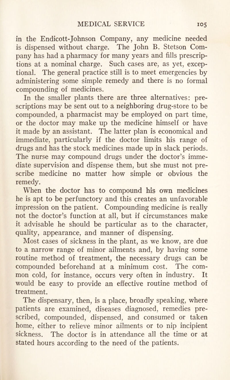 in the Endicott-Johnson Company, any medicine needed is dispensed without charge. The John B. Stetson Com¬ pany has had a pharmacy for many years and fills prescrip¬ tions at a nominal charge. Such cases are, as yet, excep¬ tional. The general practice still is to meet emergencies by administering some simple remedy and there is no formal compounding of medicines. In the smaller plants there are three alternatives: pre¬ scriptions may be sent out to a neighboring drug-store to be compounded, a pharmacist may be employed on part time, or the doctor may make up the medicine himself or have it made by an assistant. The latter plan is economical and immediate, particularly if the doctor limits his range of drugs and has the stock medicines made up in slack periods. The nurse may compound drugs under the doctor’s imme¬ diate supervision and dispense them, but she must not pre¬ scribe medicine no matter how simple or obvious the remedy. When the doctor has to compound his own medicines he is apt to be perfunctory and this creates an unfavorable impression on the patient. Compounding medicine is really not the doctor’s function at all, but if circumstances make it advisable he should be particular as to the character, quality, appearance, and manner of dispensing. Most cases of sickness in the plant, as we know, are due to a narrow range of minor ailments and, by having some routine method of treatment, the necessary drugs can be compounded beforehand at a minimum cost. The com¬ mon cold, for instance, occurs very often in industry. It would be easy to provide an effective routine method of treatment. The dispensary, then, is a place, broadly speaking, where patients are examined, diseases diagnosed, remedies pre¬ scribed, compounded, dispensed, and consumed or taken home, either to relieve minor ailments or to nip incipient sickness. The doctor is in attendance all the time or at stated hours according to the need of the patients.