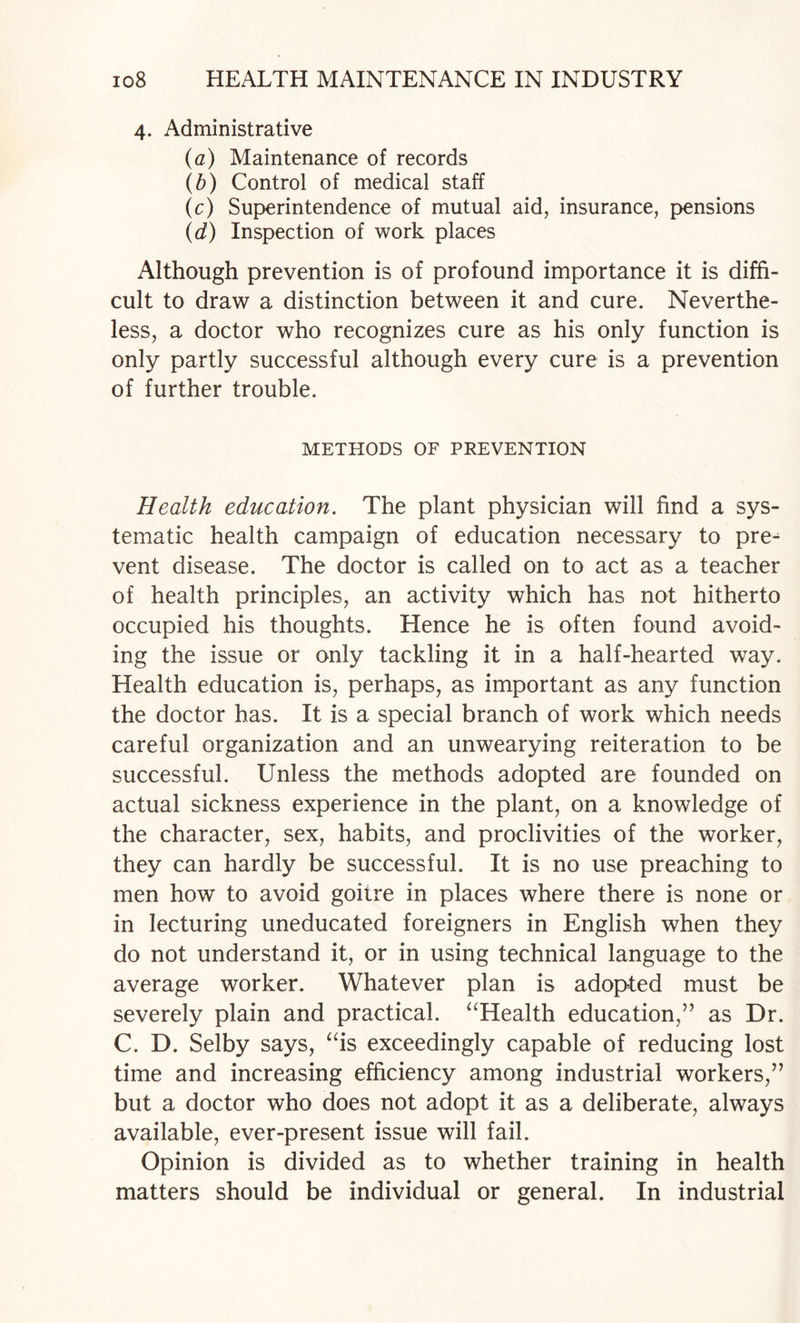 4. Administrative (a) Maintenance of records (b) Control of medical staff (c) Superintendence of mutual aid, insurance, pensions (d) Inspection of work places Although prevention is of profound importance it is diffi¬ cult to draw a distinction between it and cure. Neverthe¬ less, a doctor who recognizes cure as his only function is only partly successful although every cure is a prevention of further trouble. METHODS OF PREVENTION Health education. The plant physician will find a sys¬ tematic health campaign of education necessary to pre^ vent disease. The doctor is called on to act as a teacher of health principles, an activity which has not hitherto occupied his thoughts. Hence he is often found avoid¬ ing the issue or only tackling it in a half-hearted way. Health education is, perhaps, as important as any function the doctor has. It is a special branch of work which needs careful organization and an unwearying reiteration to be successful. Unless the methods adopted are founded on actual sickness experience in the plant, on a knowledge of the character, sex, habits, and proclivities of the worker, they can hardly be successful. It is no use preaching to men how to avoid goitre in places where there is none or in lecturing uneducated foreigners in English when they do not understand it, or in using technical language to the average worker. Whatever plan is adopted must be severely plain and practical. ‘^Health education,” as Dr. C. D. Selby says, ‘ds exceedingly capable of reducing lost time and increasing efficiency among industrial workers,” but a doctor who does not adopt it as a deliberate, always available, ever-present issue will fail. Opinion is divided as to whether training in health matters should be individual or general. In industrial