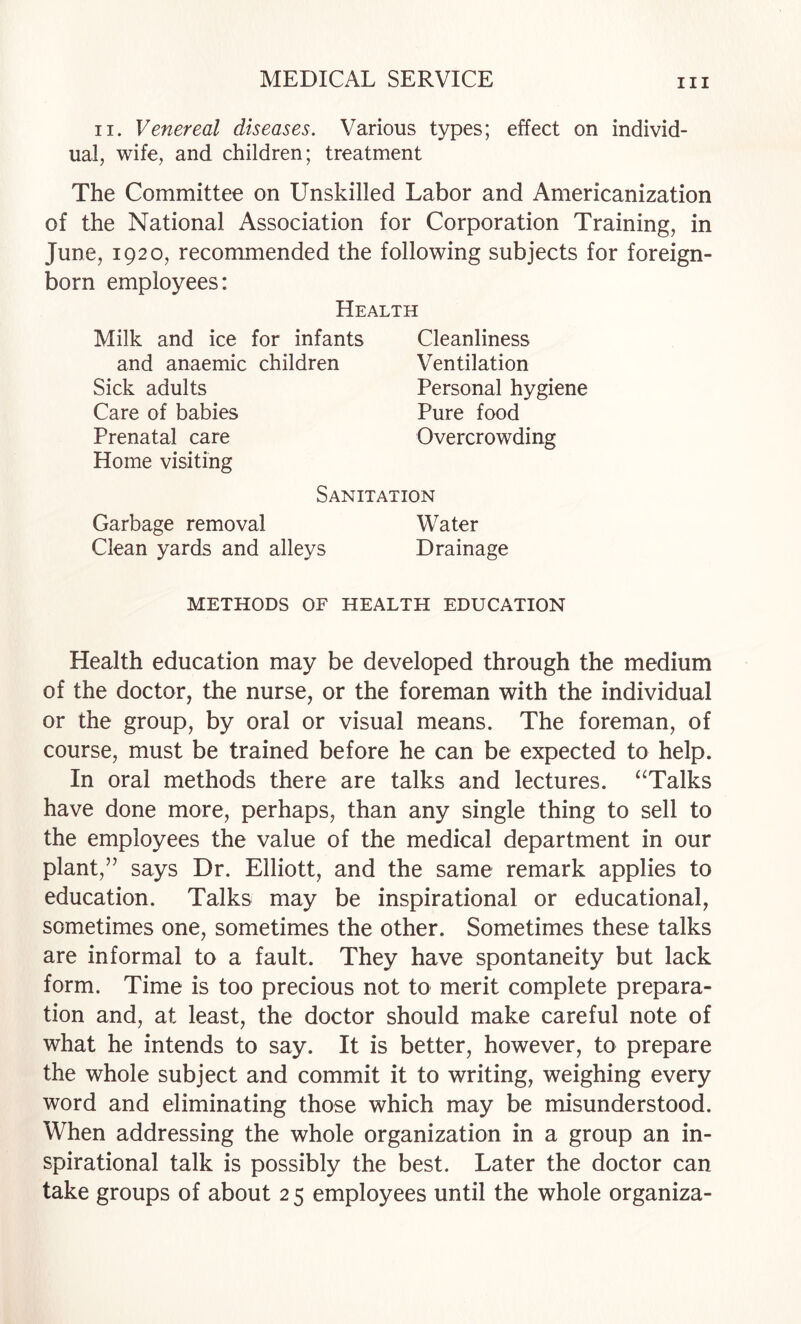 II. Venereal diseases. Various types; effect on individ¬ ual, wife, and children; treatment The Committee on Unskilled Labor and Americanization of the National Association for Corporation Training, in June, 1920, recommended the following subjects for foreign- born employees: Health Milk and ice for infants Cleanliness and anaemic children Ventilation Sick adults Personal hygiene Care of babies Pure food Prenatal care Overcrowding Home visiting Sanitation Garbage removal Water Clean yards and alleys Drainage METHODS OF HEALTH EDUCATION Health education may be developed through the medium of the doctor, the nurse, or the foreman with the individual or the group, by oral or visual means. The foreman, of course, must be trained before he can be expected to help. In oral methods there are talks and lectures. ‘^Talks have done more, perhaps, than any single thing to sell to the employees the value of the medical department in our plant,’’ says Dr. Elliott, and the same remark applies to education. Talks may be inspirational or educational, sometimes one, sometimes the other. Sometimes these talks are informal to a fault. They have spontaneity but lack form. Time is too precious not to merit complete prepara¬ tion and, at least, the doctor should make careful note of what he intends to say. It is better, however, to prepare the whole subject and commit it to writing, weighing every word and eliminating those which may be misunderstood. When addressing the whole organization in a group an in¬ spirational talk is possibly the best. Later the doctor can take groups of about 2 5 employees until the whole organiza-