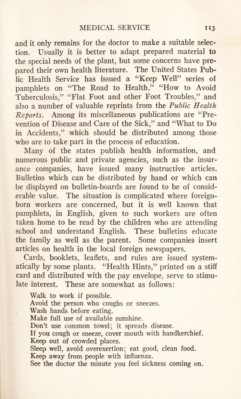 and it only remains for the doctor to make a suitable selec¬ tion. Usually it is better to adapt prepared material to the special needs of the plant, but some concerns have pre¬ pared their own health literature. The United States Pub¬ lic Health Service has issued a ‘‘Keep Well” series of pamphlets on “The Road to Health,” “How to Avoid Tuberculosis,” “Flat Foot and other Foot Troubles,” and also a number of valuable reprints from the Public Health Reports. Among its miscellaneous publications are “Pre¬ vention of Disease and Care of the Sick,” and “What to Do in Accidents,” which should be distributed among those who are to take part in the process of education. Many of the states publish health information, and numerous public and private agencies, such as the insur¬ ance companies, have issued many instructive articles. Bulletins which can be distributed by hand or which can be displayed on bulletin-boards are found to be of consid¬ erable value. The situation is complicated where foreign- born workers are concerned, but it is well known that pamphlets, in English, given to such workers are often taken home to be read by the children who are attending school and understand English. These bulletins educate the family as well as the parent. Some companies insert articles on health in the local foreign newspapers. Cards, booklets, leaflets, and rules are issued system¬ atically by some plants. “Health Hints,” printed on a stiff card and distributed with the pay envelope, serve to stimu¬ late interest. These are somewhat as follows: Walk to work if possible. Avoid the person who coughs or sneezes. Wash hands before eating. Make full use of available sunshine. Don’t use common towel; it spreads disease. If you cough or sneeze, cover mouth with handkerchief. Keep out of crowded places. Sleep well, avoid overexertion; eat good, clean food. Keep away from people with influenza. See the doctor the minute you feel sickness coming on.