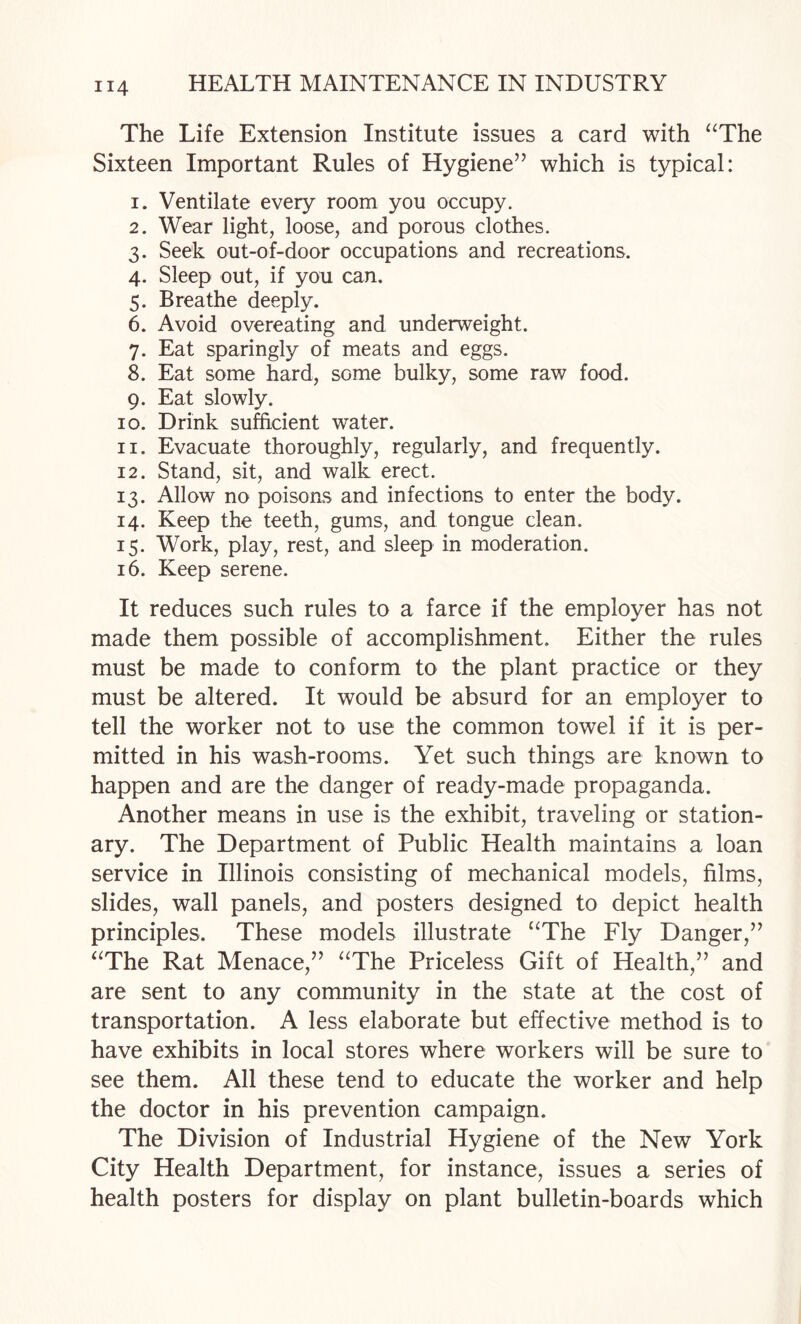 The Life Extension Institute issues a card with ‘^The Sixteen Important Rules of Hygiene’’ which is typical: 1. Ventilate every room you occupy. 2. Wear light, loose, and porous clothes. 3. Seek out-of-door occupations and recreations. 4. Sleep out, if you can, 5. Breathe deeply. 6. Avoid overeating and underweight. 7. Eat sparingly of meats and eggs. 8. Eat some hard, some bulky, some raw food. 9. Eat slowly. 10. Drink sufficient water. 11. Evacuate thoroughly, regularly, and frequently. 12. Stand, sit, and walk erect. 13. Allow no poisons and infections to enter the body. 14. Keep the teeth, gums, and tongue clean. 15. Work, play, rest, and sleep in moderation. 16. Keep serene. It reduces such rules to a farce if the employer has not made them possible of accomplishment. Either the rules must be made to conform to the plant practice or they must be altered. It would be absurd for an employer to tell the worker not to use the common towel if it is per¬ mitted in his wash-rooms. Yet such things are known to happen and are the danger of ready-made propaganda. Another means in use is the exhibit, traveling or station¬ ary. The Department of Public Health maintains a loan service in Illinois consisting of mechanical models, films, slides, wall panels, and posters designed to depict health principles. These models illustrate ‘^The Fly Danger,” ‘^The Rat Menace,” ‘^The Priceless Gift of Health,” and are sent to any community in the state at the cost of transportation. A less elaborate but effective method is to have exhibits in local stores where workers will be sure to see them. All these tend to educate the worker and help the doctor in his prevention campaign. The Division of Industrial Hygiene of the New York City Health Department, for instance, issues a series of health posters for display on plant bulletin-boards which