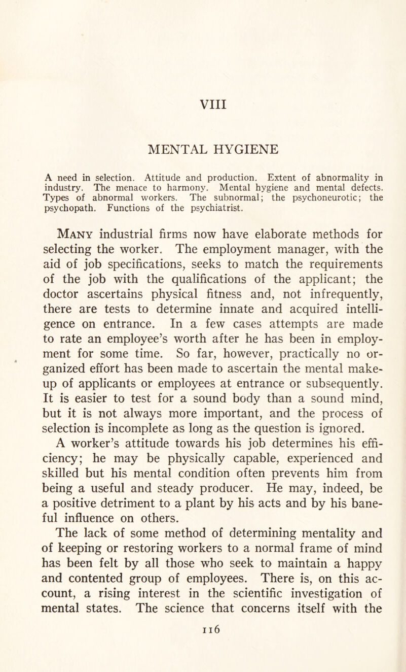 MENTAL HYGIENE A need in selection. Attitude and production. Extent of abnormality in industry. The menace to harmony. Mental hygiene and mental defects. Types of abnormal workers. The subnormal; the psychoneurotic; the psychopath. Functions of the psychiatrist. Many industrial firms now have elaborate methods for selecting the worker. The employment manager, with the aid of job specifications, seeks to match the requirements of the job with the qualifications of the applicant; the doctor ascertains physical fitness and, not infrequently, there are tests to determine innate and acquired intelli¬ gence on entrance. In a few cases attempts are made to rate an employee’s worth after he has been in employ¬ ment for some time. So far, however, practically no or¬ ganized effort has been made to ascertain the mental make¬ up of applicants or employees at entrance or subsequently. It is easier to test for a sound body than a sound mind, but it is not always more important, and the process of selection is incomplete as long as the question is ignored. A worker’s attitude towards his job determines his effi¬ ciency; he may be physically capable, experienced and skilled but his mental condition often prevents him from being a useful and steady producer. He may, indeed, be a positive detriment to a plant by his acts and by his bane¬ ful influence on others. The lack of some method of determining mentality and of keeping or restoring workers to a normal frame of mind has been felt by all those who seek to maintain a happy and contented group of employees. There is, on this ac¬ count, a rising interest in the scientific investigation of mental states. The science that concerns itself with the ii6