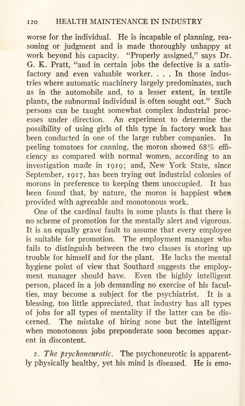 worse for the individual. He is incapable of planning, rea¬ soning or judgment and is made thoroughly unhappy at work beyond his capacity. ‘Troperly assigned,’^ says Dr. G. K. Pratt, ^‘and in certain jobs the defective is a satis¬ factory and even valuable worker. ... In those indus¬ tries where automatic machinery largely predominates, such as in the automobile and, to a lesser extent, in textile plants, the subnormal individual is often sought out.” Such persons can be taught somewhat complex industrial proc¬ esses under direction. An experiment to determine the possibility of using girls of this type in factory work has been conducted in one of the large rubber companies. In peeling tomatoes for canning, the moron showed 68% effi¬ ciency as compared with normal women, according to an investigation made in 1919; and. New York State, since September, 1917, has been trying out industrial colonies of morons in preference to keeping them unoccupied. It has been found that, by nature, the moron is happiest when provided with agreeable and monotonous work. One of the cardinal faults in some plants is that there is no scheme of promotion for the mentally alert and vigorous. It is an equally grave fault to assume that every employee is suitable for promotion. The employment manager who fails to distinguish between the two classes is storing up trouble for himself and for the plant. He lacks the mental hygiene point of view that Southard suggests the employ¬ ment manager should have. Even the highly intelligent person, placed in a job demanding no exercise of his facul¬ ties, may become a subject for the psychiatrist. It is a blessing, too little appreciated, that industry has all types of jobs for all types of mentality if the latter can be dis¬ cerned. The mistake of hiring none but the intelligent when monotonous jobs preponderate soon becomes appar¬ ent in discontent. 2. The psychoneurotic. The psychoneurotic is apparent¬ ly physically healthy, yet his mind is diseased. He is emo-