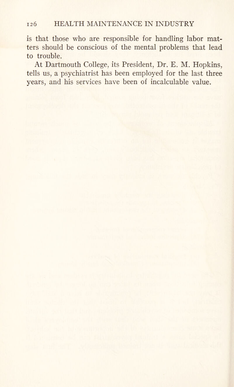 is that those who are responsible for handling labor mat¬ ters should be conscious of the mental problems that lead to trouble. At Dartmouth College, its President, Dr. E. M. Hopkins, tells us, a psychiatrist has been employed for the last three years, and his services have been of incalculable value.