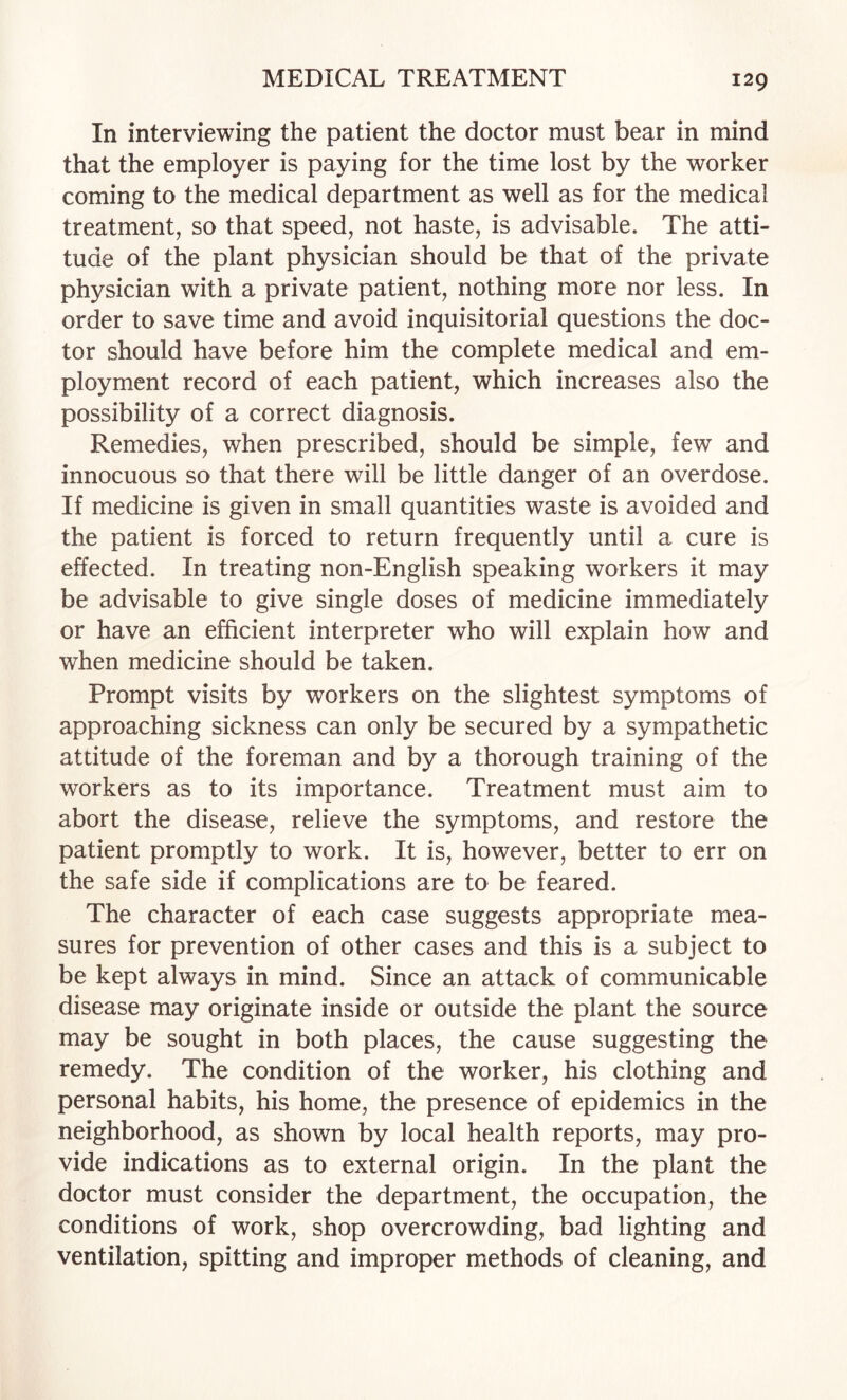 In interviewing the patient the doctor must bear in mind that the employer is paying for the time lost by the worker coming to the medical department as well as for the medical treatment, so that speed, not haste, is advisable. The atti¬ tude of the plant physician should be that of the private physician with a private patient, nothing more nor less. In order to save time and avoid inquisitorial questions the doc¬ tor should have before him the complete medical and em¬ ployment record of each patient, which increases also the possibility of a correct diagnosis. Remedies, when prescribed, should be simple, few and innocuous so that there will be little danger of an overdose. If medicine is given in small quantities waste is avoided and the patient is forced to return frequently until a cure is effected. In treating non-English speaking workers it may be advisable to give single doses of medicine immediately or have an efficient interpreter who will explain how and when medicine should be taken. Prompt visits by workers on the slightest symptoms of approaching sickness can only be secured by a sympathetic attitude of the foreman and by a thorough training of the workers as to its importance. Treatment must aim to abort the disease, relieve the symptoms, and restore the patient promptly to work. It is, however, better to err on the safe side if complications are to be feared. The character of each case suggests appropriate mea¬ sures for prevention of other cases and this is a subject to be kept always in mind. Since an attack of communicable disease may originate inside or outside the plant the source may be sought in both places, the cause suggesting the remedy. The condition of the worker, his clothing and personal habits, his home, the presence of epidemics in the neighborhood, as shown by local health reports, may pro¬ vide indications as to external origin. In the plant the doctor must consider the department, the occupation, the conditions of work, shop overcrowding, bad lighting and ventilation, spitting and improper methods of cleaning, and