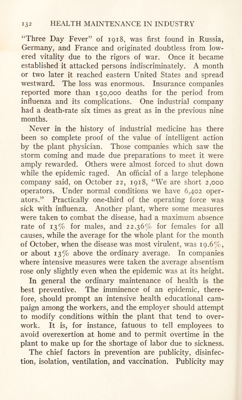 ^‘Three Day Fever” of 1918, was first found in Russia, Germany, and France and originated doubtless from low¬ ered vitality due to the rigors of war. Once it became established it attacked persons indiscriminately. A month or two later it reached eastern United States and spread westward. The loss was enormous. Insurance companies reported more than 150,000 deaths for the period from influenza and its complications. One industrial company had a death-rate six times as great as in the previous nine months. Never in the history of industrial medicine has there been so complete proof of the value of intelligent action by the plant physician. Those companies which saw the storm coming and made due preparations to meet it were amply rewarded. Others were almost forced to shut down while the epidemic raged. An official of a large telephone company said, on October 22, 1918, ^We are short 2,000 operators. Under normal conditions we have 6,402 oper¬ ators.” Practically one-third of the operating force was sick with influenza. Another plant, where some measures were taken to combat the disease, had a maximum absence rate of 13% for males, and 22.36% for females for all causes, while the average for the whole plant for the month of October, when the disease was most virulent, was 19.6%, or about 13% above the ordinary average. In companies where intensive measures were taken the average absentism rose only slightly even when the epidemic was at its height. In general the ordinary maintenance of health is the best preventive. The imminence of an epidemic, there¬ fore, should prompt an intensive health educational cam¬ paign among the workers, and the employer should attempt to modify conditions within the plant that tend to over¬ work. It is, for instance, fatuous to tell employees to avoid overexertion at home and to permit overtime in the plant to make up for the shortage of labor due to sickness. The chief factors in prevention are publicity, disinfec¬ tion, isolation, ventilation, and vaccination. Publicity may