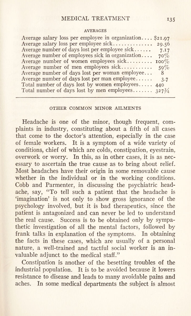 AVERAGES Average salary loss per employee in organization.... $21.97 Average salary loss per employee sick. 29.56 Average number of days lost per employee sick. 7.17 Average number of employees sick in organization.... 70% Average number of women employees sick. 100% Average number of men employees sick. 59% Average number of days lost per woman employee... 8 Average number of days lost per man employee. 3.7 Total number of days lost by women employees.440 Total number of days lost by men employees. 327^ OTHER COMMON MINOR AILMENTS Headache is one of the minor, though frequent, com¬ plaints in industry, constituting about a fifth of all cases that come to the doctor’s attention, especially in the case of female workers. It is a symptom of a wide variety of conditions, chief of which are colds, constipation, eyestrain, overwork or worry. In this, as in other cases, it is as nec¬ essary to ascertain the true cause as to bring about relief. Most headaches have their origin in some removable cause whether in the individual or in the working conditions. Cobb and Parmenter, in discussing the psychiatric head¬ ache, say, ‘^To tell such a patient that the headache is imagination’ is not only to show gross ignorance of the psycholog3^ involved, but it is bad therapeutics, since the patient is antagonized and can never be led to understand the real cause. Success is to be obtained only by sympa¬ thetic investigation of all the mental factors, followed by frank talks in explanation of the symptoms. In obtaining the facts in these cases, which are usually of a personal nature, a well-trained and tactful social worker is an in¬ valuable adjunct to the medical staff.” Constipation is another of the besetting troubles of the industrial population. It is to be avoided because it lowers resistance to disease and leads to many avoidable pains and aches. In some medical departments the subject is almost