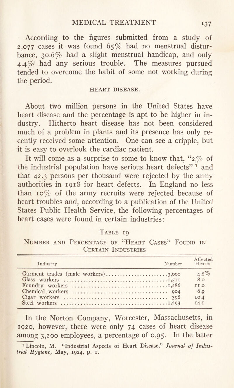 According to the figures submitted from a study of 2,077 cases it was found 65% had no menstrual distur¬ bance, 30.6% had a slight menstrual handicap, and only 4.4%' had any serious trouble. The measures pursued tended to overcome the habit of some not working during the period. HEART DISEASE. About two million persons in the United States have heart disease and the percentage is apt to be higher in in¬ dustry. Hitherto heart disease has not been considered much of a problem in plants and its presence has only re¬ cently received some attention. One can see a cripple, but it is easy to overlook the cardiac patient. It will come as a surprise to some to know that, ^‘2 % of the industrial population have serious heart defects” ^ and that 42.3 persons per thousand were rejected by the army authorities in 1918 for heart defects. In England no less than 10% of the army recruits were rejected because of heart troubles and, according to a publication of the United States Public Health Service, the following percentages of heart cases were found in certain industries: Table 19 Number and Percentage of “Heart Cases” Found in Certain Industries Affected Industry Number Hearts Garment trades (male workers).3,000 4.8% Glass workers .i,Sii 8.0 Foundry workers .1,286 ii.o Chemical workers . 904 6.9 Cigar workers . 398 10.4 Steel workers .1,293 In the Norton Company, Worcester, Massachusetts, in 1920, however, there were only 74 cases of heart disease among 3,200 employees, a percentage of 0.95. In the latter 1 Lincoln, M. “Industrial Aspects of Heart Disease,” Journal of Indus¬ trial Hygiene, May, 1924, p. i.