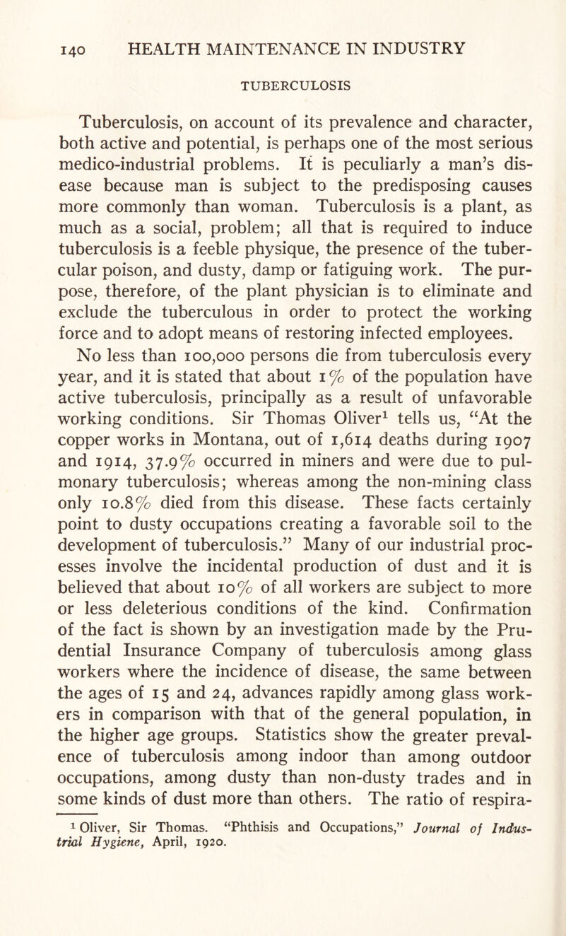 TUBERCULOSIS Tuberculosis, on account of its prevalence and character, both active and potential, is perhaps one of the most serious medico-industrial problems. It is peculiarly a man^s dis¬ ease because man is subject to the predisposing causes more commonly than woman. Tuberculosis is a plant, as much as a social, problem; all that is required to induce tuberculosis is a feeble physique, the presence of the tuber¬ cular poison, and dusty, damp or fatiguing work. The pur¬ pose, therefore, of the plant physician is to eliminate and exclude the tuberculous in order to protect the working force and to adopt means of restoring infected employees. No less than 100,000 persons die from tuberculosis every year, and it is stated that about i % of the population have active tuberculosis, principally as a result of unfavorable working conditions. Sir Thomas Oliver^ tells us, ^^At the copper works in Montana, out of 1,614 deaths during 1907 and 1914, 37.9% occurred in miners and were due to pul¬ monary tuberculosis; whereas among the non-mining class only 10.8% died from this disease. These facts certainly point to dusty occupations creating a favorable soil to the development of tuberculosis.’’ Many of our industrial proc¬ esses involve the incidental production of dust and it is believed that about 10% of all workers are subject to more or less deleterious conditions of the kind. Confirmation of the fact is shown by an investigation made by the Pru¬ dential Insurance Company of tuberculosis among glass workers where the incidence of disease, the same between the ages of 15 and 24, advances rapidly among glass work¬ ers in comparison with that of the general population, in the higher age groups. Statistics show the greater preval¬ ence of tuberculosis among indoor than among outdoor occupations, among dusty than non-dusty trades and in some kinds of dust more than others. The ratio of respira- 1 Oliver, Sir Thomas. “Phthisis and Occupations,” Journal of Indus¬ trial Hygiene, April, 1920.