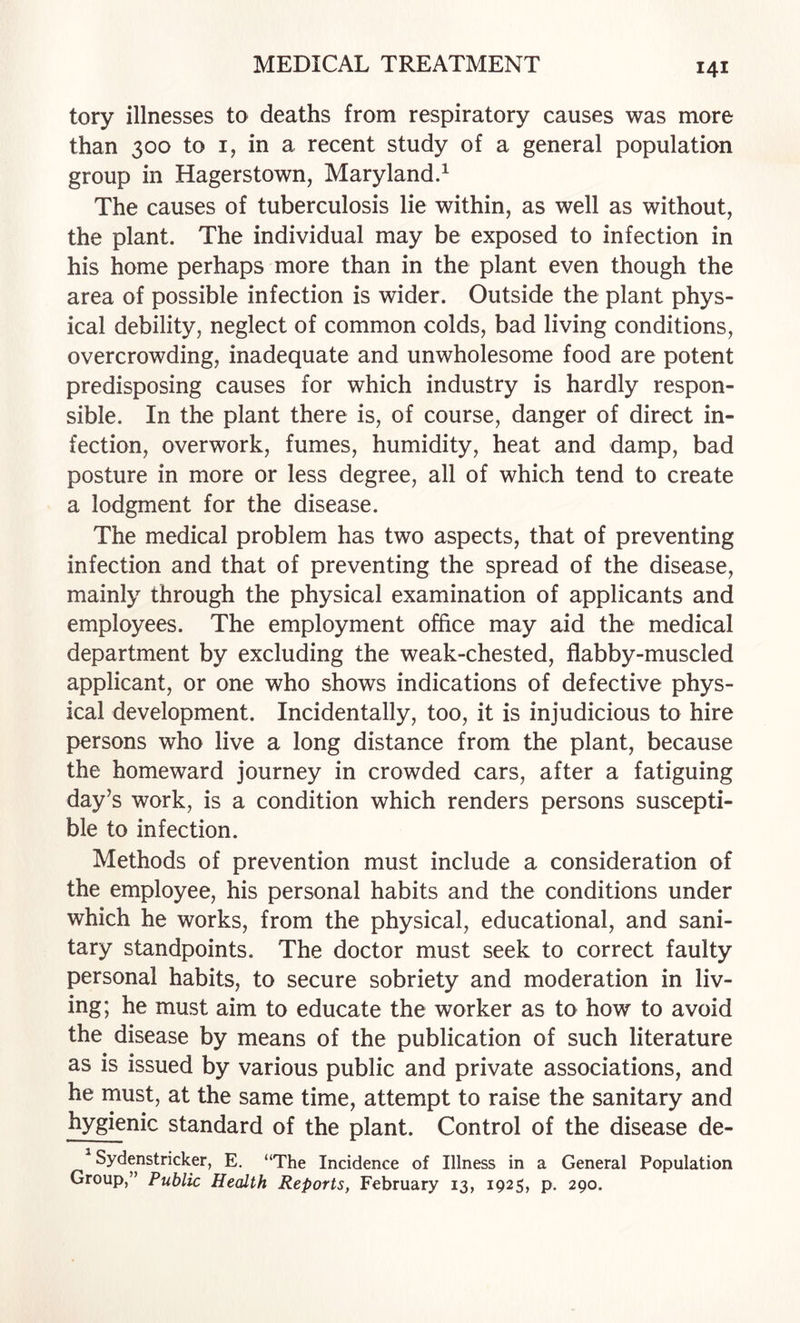 tory illnesses to deaths from respiratory causes was more than 300 to I, in a recent study of a general population group in Hagerstown, Maryland.^ The causes of tuberculosis lie within, as well as without, the plant. The individual may be exposed to infection in his home perhaps more than in the plant even though the area of possible infection is wider. Outside the plant phys¬ ical debility, neglect of common colds, bad living conditions, overcrowding, inadequate and unwholesome food are potent predisposing causes for which industry is hardly respon¬ sible. In the plant there is, of course, danger of direct in¬ fection, overwork, fumes, humidity, heat and damp, bad posture in more or less degree, all of which tend to create a lodgment for the disease. The medical problem has two aspects, that of preventing infection and that of preventing the spread of the disease, mainly through the physical examination of applicants and employees. The employment office may aid the medical department by excluding the weak-chested, flabby-muscled applicant, or one who shows indications of defective phys¬ ical development. Incidentally, too, it is injudicious to hire persons who live a long distance from the plant, because the homeward journey in crowded cars, after a fatiguing day’s work, is a condition which renders persons suscepti¬ ble to infection. Methods of prevention must include a consideration of the employee, his personal habits and the conditions under which he works, from the physical, educational, and sani¬ tary standpoints. The doctor must seek to correct faulty personal habits, to secure sobriety and moderation in liv¬ ing; he must aim to educate the worker as to how to avoid the disease by means of the publication of such literature as is issued by various public and private associations, and he must, at the same time, attempt to raise the sanitary and hygienic standard of the plant. Control of the disease de- ^ Sydenstricker, E. “The Incidence of Illness in a General Population Group,” Public Health Reports, February 13, 1925, p, 290.