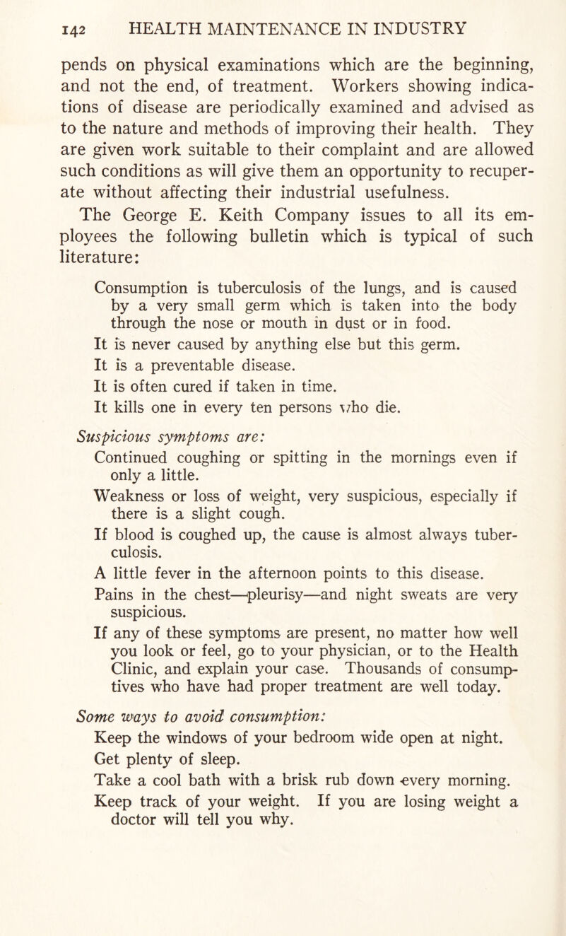 pends on physical examinations which are the beginning, and not the end, of treatment. Workers showing indica¬ tions of disease are periodically examined and advised as to the nature and methods of improving their health. They are given work suitable to their complaint and are allowed such conditions as will give them an opportunity to recuper¬ ate without affecting their industrial usefulness. The George E. Keith Company issues to all its em¬ ployees the following bulletin which is typical of such literature: Consumption is tuberculosis of the lungs, and is caused by a very small germ which is taken into the body through the nose or mouth in dust or in food. It is never caused by anything else but this germ. It is a preventable disease. It is often cured if taken in time. It kills one in every ten persons \7ho die. Suspicious symptoms are: Continued coughing or spitting in the mornings even if only a little. Weakness or loss of weight, very suspicious, especially if there is a slight cough. If blood is coughed up, the cause is almost always tuber¬ culosis. A little fever in the afternoon points to this disease. Pains in the chest—^pleurisy—and night sweats are very suspicious. If any of these symptoms are present, no matter how well you look or feel, go to your physician, or to the Health Clinic, and explain your case. Thousands of consump¬ tives who have had proper treatment are well today. Some ways to avoid consumption: Keep the windows of your bedroom wide open at night. Get plenty of sleep. Take a cool bath with a brisk rub down -every morning. Keep track of your weight. If you are losing weight a doctor will tell you why.