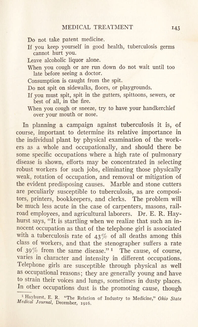 Do not take patent medicine. If you keep yourself in good health, tuberculosis germs cannot hurt you. Leave alcoholic liquor alone. When you cough or are run down do not wait until too late before seeing a doctor. Consumption is caught from the spit. Do not spit on sidewalks, floors, or playgrounds. If you must spit, spit in the gutters, spittoons, sewers, or best of all, in the fire. When you cough or sneeze, try to have your handkerchief over your mouth or nose. In planning a campaign against tuberculosis it is, of course, important to determine its relative importance in the individual plant by physical examination of the work¬ ers as a whole and occupationally, and should there be some specific occupations where a high rate of pulmonary disease is shown, efforts may be concentrated in selecting robust workers for such jobs, eliminating those physically weak, rotation of occupation, and removal or mitigation of the evident predisposing causes. Marble and stone cutters are peculiarly susceptible to tuberculosis, as are composi¬ tors, printers, bookkeepers, and clerks. The problem will be much less acute in the case of carpenters, masons, rail¬ road employees, and agricultural laborers. Dr. E. R. Hay- hurst says, ‘Tt is startling when we realize that such an in¬ nocent occupation as that of the telephone girl is associated with a tuberculosis rate of 43% of all deaths among this class of workers, and that the stenographer suffers a rate of 39% from the same disease.’’ ^ The cause, of course, varies in character and intensity in different occupations. Telephone girls are susceptible through physical as well as occupational reasons; they are generally young and have to strain their voices and lungs, sometimes in dusty places. In other occupations dust is the promoting cause, though *The Relation of Industry to Medicine,” Ohio State Medical Journal, December, 1916.
