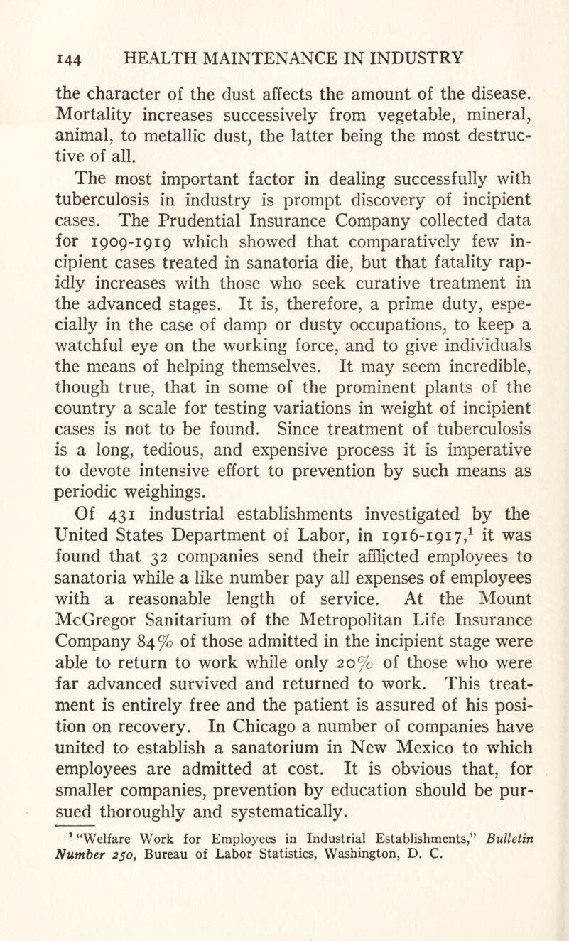 the character of the dust affects the amount of the disease. Mortality increases successively from vegetable, mineral, animal, to metallic dust, the latter being the most destruc¬ tive of all. The most important factor in dealing successfully with tuberculosis in industry is prompt discovery of incipient cases. The Prudential Insurance Company collected data for 1909-1919 which showed that comparatively few in¬ cipient cases treated in sanatoria die, but that fatality rap¬ idly increases with those who seek curative treatment in the advanced stages. It is, therefore, a prime duty, espe¬ cially in the case of damp or dusty occupations, to keep a watchful eye on the working force, and to give individuals the means of helping themselves. It may seem incredible, though true, that in some of the prominent plants of the country a scale for testing variations in weight of incipient cases is not to be found. Since treatment of tuberculosis is a long, tedious, and expensive process it is imperative to devote intensive effort to prevention by such means as periodic weighings. Of 431 industrial establishments investigated by the United States Department of Labor, in 1916-1917,^ it was found that 32 companies send their afflicted employees to sanatoria while a like number pay all expenses of employees with a reasonable length of service. At the Mount McGregor Sanitarium of the Metropolitan Life Insurance Company 84% of those admitted in the incipient stage were able to return to work while only 20% of those who were far advanced survived and returned to work. This treat¬ ment is entirely free and the patient is assured of his posi¬ tion on recovery. In Chicago a number of companies have united to establish a sanatorium in New Mexico to which employees are admitted at cost. It is obvious that, for smaller companies, prevention by education should be pur¬ sued thoroughly and systematically. * “Welfare Work for Employees in Industrial Establishments,” Bulletin Number 250, Bureau of Labor Statistics, Washington, D. C.