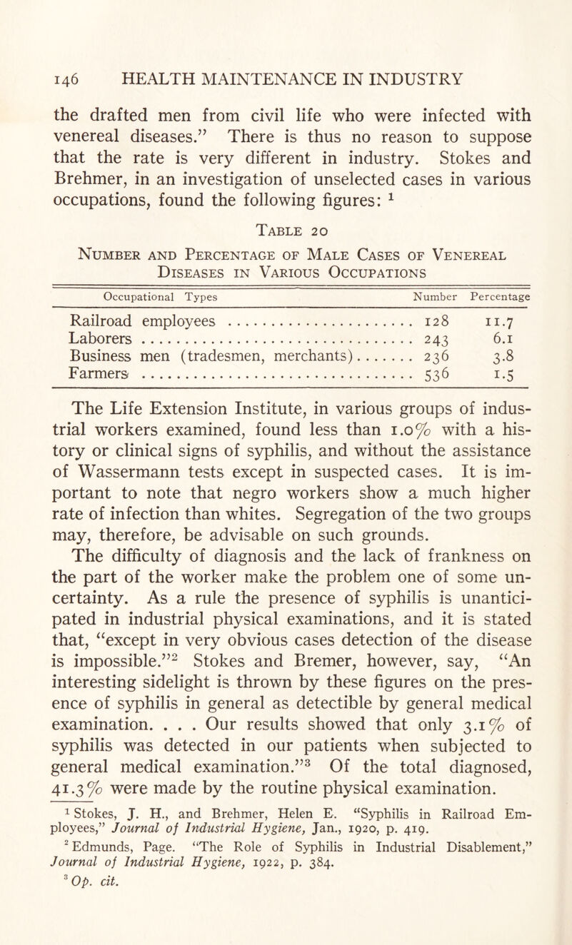 the drafted men from civil life who were infected with venereal diseases.’’ There is thus no reason to suppose that the rate is very different in industry. Stokes and Brehmer, in an investigation of unselected cases in various occupations, found the following figures: ^ Table 20 Number and Percentage of Male Cases of Venereal Diseases in Various Occupations Occupational Types Number Percentage Railroad employees . 128 11.7 Laborers. 243 6.1 Business men (tradesmen, merchants). 236 3.8 Farmers . 536 1.5 The Life Extension Institute, in various groups of indus¬ trial workers examined, found less than 1.0% with a his¬ tory or clinical signs of syphilis, and without the assistance of Wassermann tests except in suspected cases. It is im¬ portant to note that negro workers show a much higher rate of infection than whites. Segregation of the two groups may, therefore, be advisable on such grounds. The difficulty of diagnosis and the lack of frankness on the part of the worker make the problem one of some un¬ certainty. As a rule the presence of syphilis is unantici¬ pated in industrial physical examinations, and it is stated that, ^^except in very obvious cases detection of the disease is impossible.”^ Stokes and Bremer, however, say, ‘^An interesting sidelight is thrown by these figures on the pres¬ ence of syphilis in general as detectible by general medical examination. . . . Our results showed that only 3.1% of syphilis was detected in our patients when subjected to general medical examination.”^ Of the total diagnosed, 41.3% were made by the routine physical examination. 1 Stokes, J. H., and Brehmer, Helen E, “Syphilis in Railroad Em¬ ployees,” Journal of Industrial Hygiene, Jan., 1920, p, 419. ^ Edmunds, Page. “The Role of Syphilis in Industrial Disablement,” Journal of Industrial Hygiene, 1922, p. 384. ^ Op. cit.