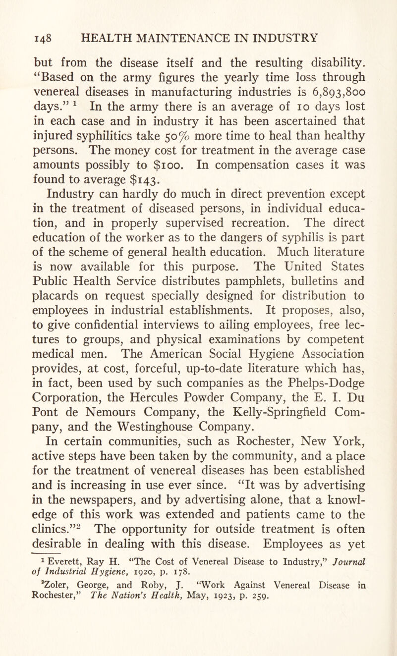 but from the disease itself and the resulting disability. ‘‘Based on the army figures the yearly time loss through venereal diseases in manufacturing industries is 6,893,800 days.” ^ In the army there is an average of 10 days lost in each case and in industry it has been ascertained that injured syphilitics take 50% more time to heal than healthy persons. The money cost for treatment in the average case amounts possibly to $100. In compensation cases it was found to average $143. Industry can hardly do much in direct prevention except in the treatment of diseased persons, in individual educa¬ tion, and in properly supervised recreation. The direct education of the worker as to the dangers of syphilis is part of the scheme of general health education. Much literature is now available for this purpose. The United States Public Health Service distributes pamphlets, bulletins and placards on request specially designed for distribution to employees in industrial establishments. It proposes, also, to give confidential interviews to ailing employees, free lec¬ tures to groups, and physical examinations by competent medical men. The American Social Hygiene Association provides, at cost, forceful, up-to-date literature which has, in fact, been used by such companies as the Phelps-Dodge Corporation, the Hercules Powder Company, the E. I. Du Pont de Nemours Company, the Kelly-Springfieid Com¬ pany, and the Westinghouse Company. In certain communities, such as Rochester, New York, active steps have been taken by the community, and a place for the treatment of venereal diseases has been established and is increasing in use ever since. “It was by advertising in the newspapers, and by advertising alone, that a knowl¬ edge of this work was extended and patients came to the clinics.”^ The opportunity for outside treatment is often desirable in dealing with this disease. Employees as yet 1 Everett, Ray H. “The Cost of Venereal Disease to Industry,” Journal of Industrial Hygiene, 1920, p. 178. ’Zoler, George, and Roby, J. “Work Against Venereal Disease in Rochester,” The Nation’s Health, May, 1923, p. 259.