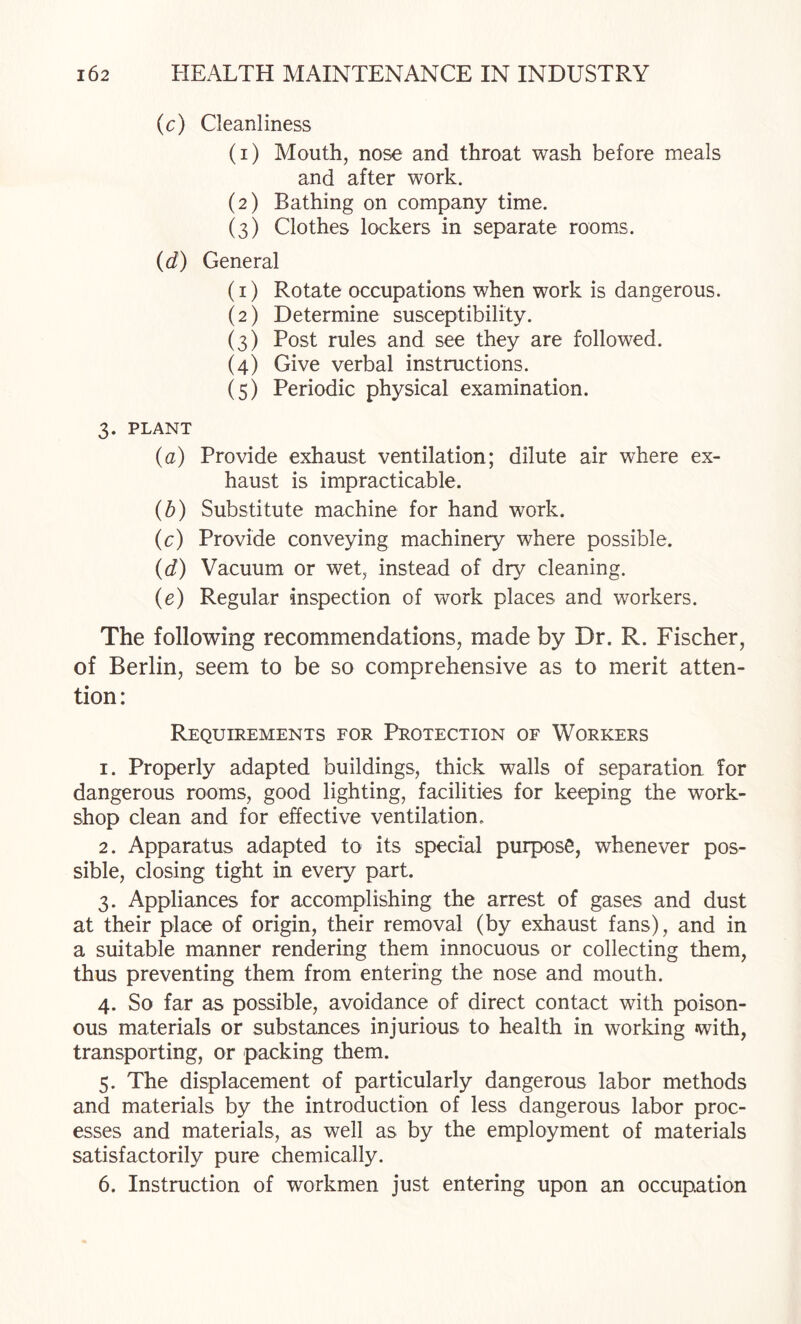 (c) Cleanliness (1) Mouth, nose and throat wash before meals and after work. (2) Bathing on company time. (3) Clothes lockers in separate rooms. {d) General (1) Rotate occupations when work is dangerous. (2) Determine susceptibility. (3) Post rules and see they are followed. (4) Give verbal instructions. (5) Periodic physical examination. 3. PLANT {a) Provide exhaust ventilation; dilute air where ex¬ haust is impracticable. {b) Substitute machine for hand work. (c) Provide conveying machinery where possible. {d) Vacuum or wet, instead of dry cleaning. {e) Regular inspection of work places and workers. The following recommendations, made by Dr. R. Fischer, of Berlin, seem to be so comprehensive as to merit atten¬ tion: Requirements for Protection of Workers 1. Properly adapted buildings, thick walls of separation for dangerous rooms, good lighting, facilities for keeping the work¬ shop clean and for effective ventilation. 2. Apparatus adapted to its special purpose, whenever pos¬ sible, closing tight in every part. 3. Appliances for accomplishing the arrest of gases and dust at their place of origin, their removal (by exhaust fans), and in a suitable manner rendering them innocuous or collecting them, thus preventing them from entering the nose and mouth. 4. So far as possible, avoidance of direct contact with poison¬ ous materials or substances injurious to health in working with, transporting, or packing them. 5. The displacement of particularly dangerous labor methods and materials by the introduction of less dangerous labor proc¬ esses and materials, as well as by the employment of materials satisfactorily pure chemically. 6. Instruction of workmen just entering upon an occupation