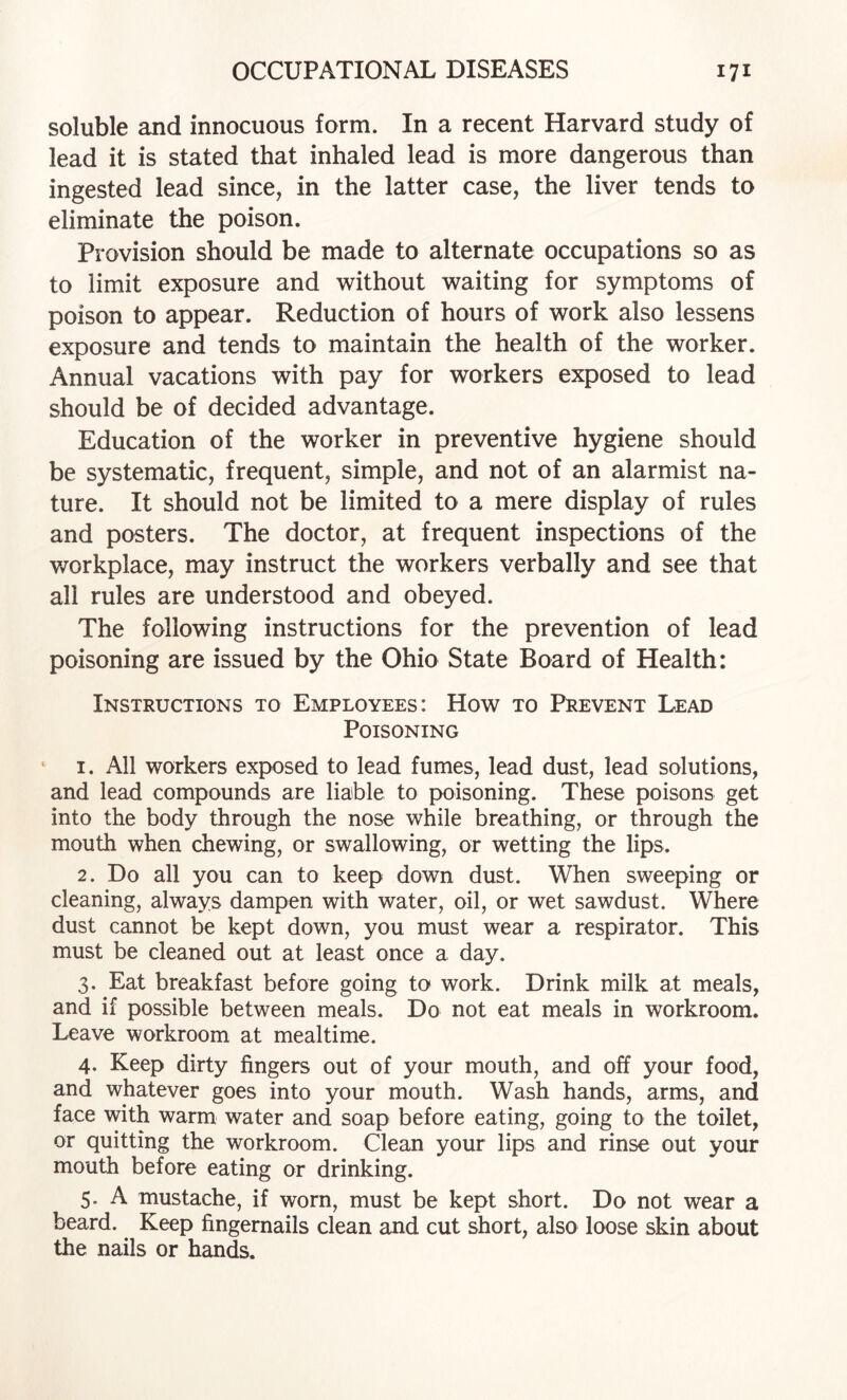 soluble and innocuous form. In a recent Harvard study of lead it is stated that inhaled lead is more dangerous than ingested lead since, in the latter case, the liver tends to eliminate the poison. Provision should be made to alternate occupations so as to limit exposure and without waiting for symptoms of poison to appear. Reduction of hours of work also lessens exposure and tends to maintain the health of the worker. Annual vacations with pay for workers exposed to lead should be of decided advantage. Education of the worker in preventive hygiene should be systematic, frequent, simple, and not of an alarmist na¬ ture. It should not be limited to a mere display of rules and posters. The doctor, at frequent inspections of the v/orkplace, may instruct the workers verbally and see that all rules are understood and obeyed. The following instructions for the prevention of lead poisoning are issued by the Ohio State Board of Health: Instructions to Employees: How to Prevent Lead Poisoning ‘ I. All workers exposed to lead fumes, lead dust, lead solutions, and lead compounds are liable to poisoning. These poisons get into the body through the nose while breathing, or through the mouth when chewing, or swallowing, or wetting the lips. 2. Do all you can to keep down dust. When sweeping or cleaning, always dampen with water, oil, or wet sawdust. Where dust cannot be kept down, you must wear a respirator. This must be cleaned out at least once a day. 3. Eat breakfast before going to work. Drink milk at meals, and if possible between meals. Do not eat meals in workroom. Leave workroom at mealtime. 4. Keep dirty fingers out of your mouth, and off your food, and whatever goes into your mouth. Wash hands, arms, and face with warm water and soap before eating, going to the toilet, or quitting the workroom. Clean your lips and rinse out your mouth before eating or drinking. 5. A mustache, if worn, must be kept short. Do not wear a beard. Keep fingernails clean and cut short, also loose skin about the nails or hands.