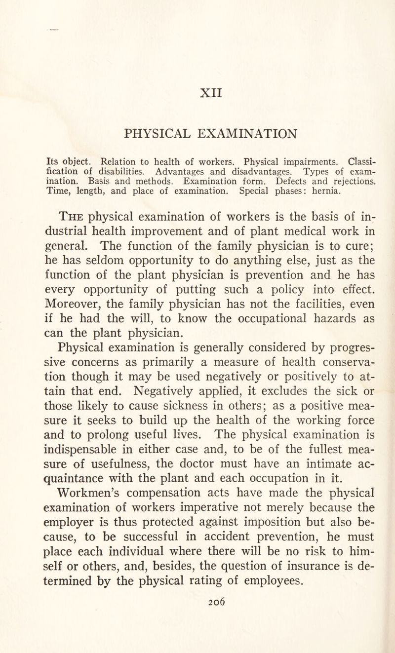 XII PHYSICAL EXAMINATION Its object. Relation to health of workers. Physical impairments. Classi¬ fication of disabilities. Advantages and disadvantages. Types of exam¬ ination. Basis and methods. Examination form. Defects and rejections. Time, length, and place of examination. Special phases: hernia. The physical examination of workers is the basis of in¬ dustrial health improvement and of plant medical work in general. The function of the family physician is to cure; he has seldom opportunity to do anything else, just as the function of the plant physician is prevention and he has every opportunity of putting such a policy into effect. Moreover, the family physician has not the facilities, even if he had the will, to know the occupational hazards as can the plant physician. Physical examination is generally considered by progres¬ sive concerns as primarily a measure of health conserva¬ tion though it may be used negatively or positively to at¬ tain that end. Negatively applied, it excludes the sick or those likely to cause sickness in others; as a positive mea¬ sure it seeks to build up the health of the working force and to prolong useful lives. The physical examination is indispensable in either case and, to be of the fullest mea¬ sure of usefulness, the doctor must have an intimate ac¬ quaintance with the plant and each occupation in it. Workmen’s compensation acts have made the physical examination of workers imperative not merely because the employer is thus protected against imposition but also be¬ cause, to be successful in accident prevention, he must place each individual where there will be no risk to him¬ self or others, and, besides, the question of insurance is de¬ termined by the physical rating of employees.