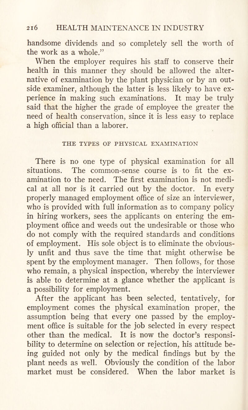 handsome dividends and so completely sell the worth of the work as a whole.” When the employer requires his staff to conserve their health in this manner they should be allowed the alter¬ native of examination by the plant physician or by an out¬ side examiner, although the latter is less likely to have ex¬ perience in making such examinations. It may be truly said that the higher the grade of employee the greater the need of health conservation, since it is less easy to replace a high official than a laborer. THE TYPES OF PHYSICAL EXAMINATION There is no one type of physical examination for all situations. The common-sense course is to fit the ex¬ amination to the need. The first examination is not medi¬ cal at all nor is it carried out by the doctor. In every properly managed employment office of size an interviewer, who is provided with full information as to company policy in hiring workers, sees the applicants on entering the em¬ ployment office and weeds out the undesirable or those who do not comply with the required standards and conditions of employment. His sole object is to eliminate the obvious¬ ly unfit and thus save the time that might otherwise be spent by the employment manager. Then follows, for those who remain, a physical inspection, whereby the interviewer is able to determine at a glance whether the applicant is a possibility for employment. After the applicant has been selected, tentatively, for employment comes the physical examination proper, the assumption being that every one passed by the employ¬ ment office is suitable for the job selected in every respect other than the medical. It is now the doctor’s responsi¬ bility to determine on selection or rejection, his attitude be¬ ing guided not only by the medical findings but by the plant needs as well. Obviously the condition of the labor market must be considered. When the labor market is