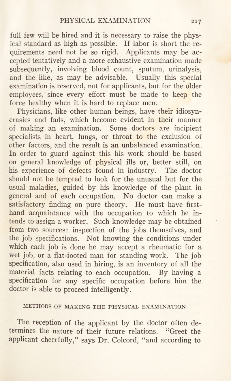 full few will be hired and it is necessary to raise the phys¬ ical standard as high as possible. If labor is short the re¬ quirements need not be so rigid. Applicants may be ac¬ cepted tentatively and a more exhaustive examination made subsequently, involving blood count, sputum, urinalysis, and the like, as may be advisable. Usually this special examination is reserved, not for applicants, but for the older employees, since every effort must be made to keep the force healthy when it is hard to replace men. Physicians, like other human beings, have their idios3m- crasies and fads, which become evident in their manner of making an examination. Some doctors are incipient specialists in heart, lungs, or throat to the exclusion of other factors, and the result is an unbalanced examination. In order to guard against this his work should be based on general knowledge of physical ills or, better still, on his experience of defects found in industry. The doctor should not be tempted to look for the unusual but for the usual maladies, guided by his knowledge of the plant in general and of each occupation. No doctor can make a satisfactory finding on pure theory. He must have first¬ hand acquaintance with the occupation to which he in¬ tends to assign a worker. Such knowledge may be obtained from two sources: inspection of the jobs themselves, and the job specifications. Not knowing the conditions under which each job is done he may accept a rheumatic for a wet job, or a flat-footed man for standing work. The job specification, also used in hiring, is an inventory of all the material facts relating to each occupation. By having a specification for any specific occupation before him the doctor is able to proceed intelligently. METHODS OF MAKING THE PHYSICAL EXAMINATION The reception of the applicant by the doctor often de¬ termines the nature of their future relations. Greet the applicant cheerfully,” says Dr. Colcord, ‘‘and according to