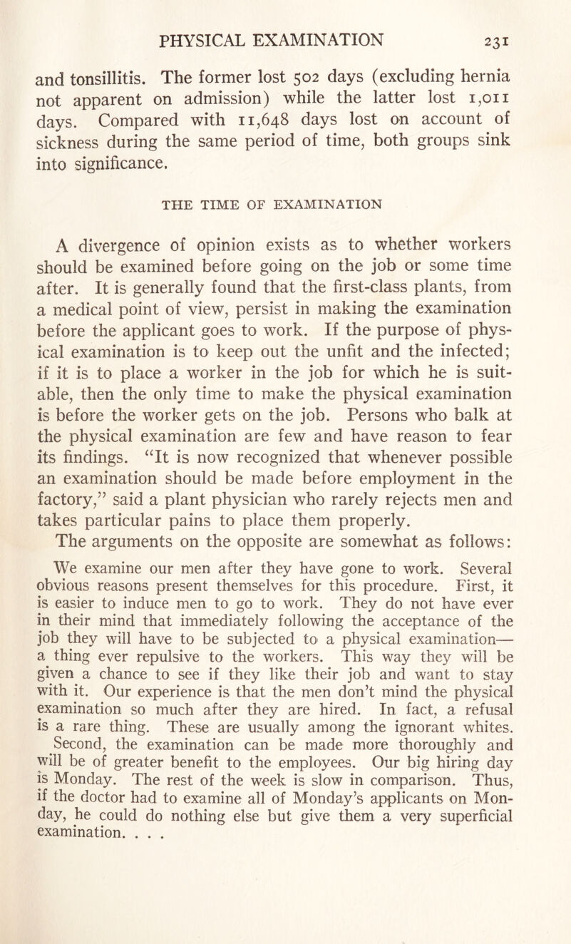 and tonsillitis. The former lost 502 days (excluding hernia not apparent on admission) while the latter lost 1,011 days. Compared with 11,648 days lost on account of sickness during the same period of time, both groups sink into significance. THE TIME OF EXAMINATION A divergence of opinion exists as to whether workers should be examined before going on the job or some time after. It is generally found that the first-class plants, from a medical point of view, persist in making the examination before the applicant goes to work. If the purpose of phys¬ ical examination is to keep out the unfit and the infected; if it is to place a worker in the job for which he is suit¬ able, then the only time to make the physical examination is before the worker gets on the job. Persons who balk at the physical examination are few and have reason to fear its findings. ‘Tt is now recognized that whenever possible an examination should be made before employment in the factory,’’ said a plant physician who rarely rejects men and takes particular pains to place them properly. The arguments on the opposite are somewhat as follows: We examine our men after they have gone to work. Several obvious reasons present themselves for this procedure. First, it is easier to induce men to go to work. They do not have ever in their mind that immediately following the acceptance of the job they will have to be subjected to a physical examination— a thing ever repulsive to the workers. This way they will be given a chance to see if they like their job and want to stay with it. Our experience is that the men don’t mind the physical examination so much after they are hired. In fact, a refusal is a rare thing. These are usually among the ignorant whites. Second, the examination can be made more thoroughly and will be of greater benefit to the employees. Our big hiring day is Monday. The rest of the week is slow in comparison. Thus, if the doctor had to examine all of Monday’s applicants on Mon¬ day, he could do nothing else but give them a very superficial examination. . . .