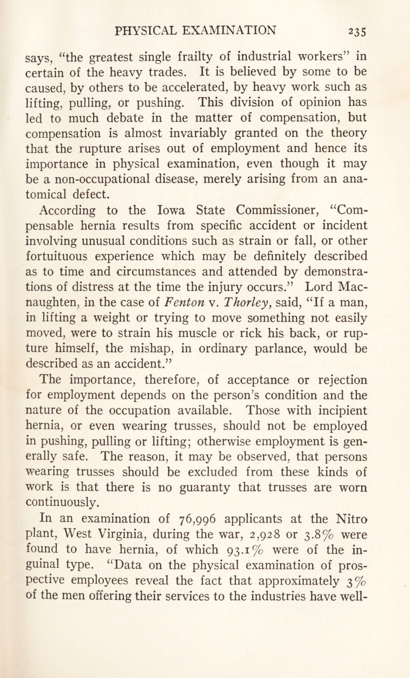 says, “the greatest single frailty of industrial workers” in certain of the heavy trades. It is believed by some to be caused, by others to be accelerated, by heavy work such as lifting, pulling, or pushing. This division of opinion has led to much debate in the matter of compensation, but compensation is almost invariably granted on the theory that the rupture arises out of employment and hence its importance in physical examination, even though it may be a non-occupational disease, merely arising from an ana¬ tomical defect. According to the Iowa State Commissioner, “Com¬ pensable hernia results from specific accident or incident involving unusual conditions such as strain or fall, or other fortuituous experience which may be definitely described as to time and circumstances and attended by demonstra¬ tions of distress at the time the injury occurs.” Lord Mac- naughten, in the case of Fenton v. Thorley, said, “If a man, in lifting a weight or trying to move something not easily moved, were to strain his muscle or rick his back, or rup¬ ture himself, the mishap, in ordinary parlance, would be described as an accident.” The importance, therefore, of acceptance or rejection for employment depends on the person’s condition and the nature of the occupation available. Those with incipient hernia, or even wearing trusses, should not be employed in pushing, pulling or lifting; otherwise employment is gen¬ erally safe. The reason, it may be observed, that persons wearing trusses should be excluded from these kinds of work is that there is no guaranty that trusses are worn continuously. In an examination of 76,996 applicants at the Nitro plant. West Virginia, during the war, 2,928 or 3.8% were found to have hernia, of which 93.1% were of the in¬ guinal type. “Data on the physical examination of pros¬ pective employees reveal the fact that approximately 3% of the men offering their services to the industries have well-