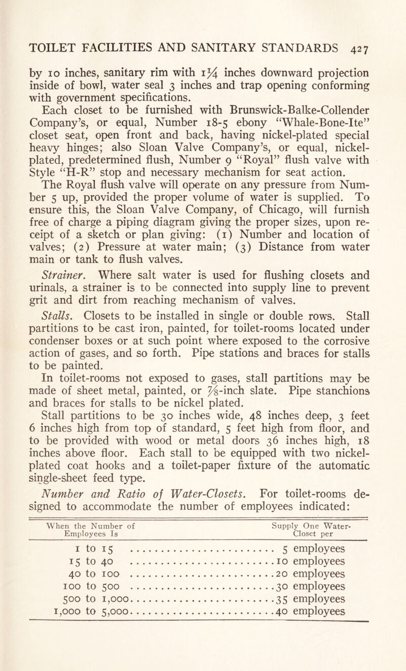 by 10 inches, sanitary rim with 1% inches downward projection inside of bowl, water seal 3 inches and trap opening conforming with government specifications. Each closet to be furnished with Brunswick-Balke-Collender Company's, or equal. Number 18-5 ebony “Whale-Bone-Ite” closet seat, oi>en front and back, having nickel-plated special heavy hinges; also Sloan Valve Company’s, or equal, nickel- plated, predetermined flush, Number 9 “Royal” flush valve with Style “H-R” stop and necessary mechanism for seat action. The Royal flush valve will operate on any pressure from Num¬ ber 5 up, provided the proper volume of water is supplied. To ensure this, the Sloan Valve Company, of Chicago, will furnish free of charge a piping diagram giving the proper sizes, upon re¬ ceipt of a sketch or plan giving: (i) Number and location of valves; (2) Pressure at water main; (3) Distance from water main or tank to flush valves. Strainer. Where salt water is used for flushing closets and urinals, a strainer is to be connected into supply line to prevent grit and dirt from reaching mechanism of valves. Stalls. Closets to be installed in single or double rows. Stall partitions to be cast iron, painted, for toilet-rooms located under condenser boxes or at such point where exposed to the corrosive action of gases, and so forth. Pipe stations and braces for stalls to be painted. In toilet-rooms not exposed to gases, stall partitions may be made of sheet metal, painted, or %-inch slate. Pipe stanchions and braces for stalls to be nickel plated. Stall partitions to be 30 inches wide, 48 inches deep, 3 feet 6 inches high from top of standard, 5 feet high from floor, and to be provided with wood or metal doors 36 inches high, 18 inches above floor. Each stall to be equipped with two nickel- plated coat hooks and a toilet-paper fixture of the automatic single-sheet feed type. Number and Ratio of Water-Closets. For toilet-rooms de¬ signed to accommodate the number of employees indicated: When the Number of Supply One Water- Employees Is Closet per I to 15 15 to 40 40 to 100 100 to 500 500 to 1,000 1,000 to 5,000 5 employees 10 employees 20 employees 30 employees 35 employees 40 employees