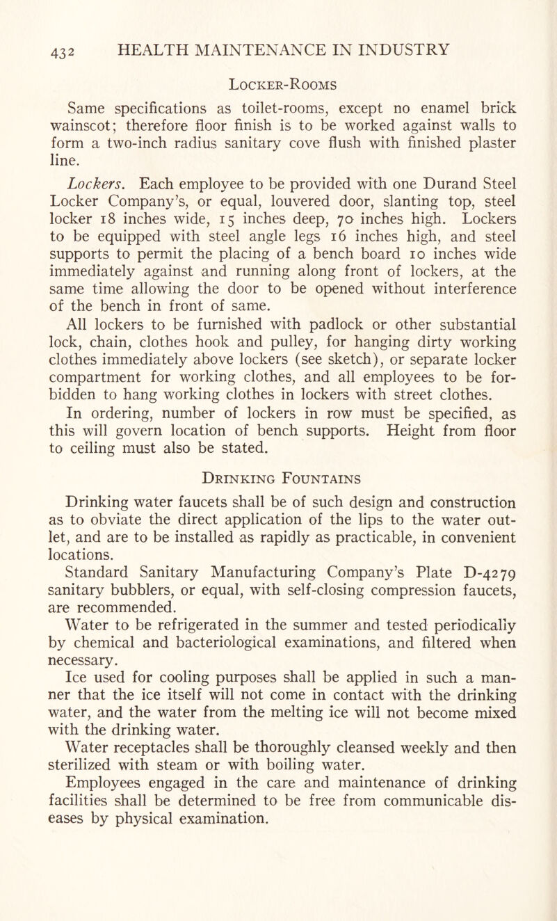 Locker-Rooms Same specifications as toilet-rooms, except no enamel brick wainscot; therefore floor finish is to be worked against walls to form a two-inch radius sanitary cove flush with finished plaster line. Lockers. Each employee to be provided with one Durand Steel Locker Company’s, or equal, louvered door, slanting top, steel locker i8 inches wide, 15 inches deep, 70 inches high. Lockers to be equipped with steel angle legs 16 inches high, and steel supports to permit the placing of a bench board 10 inches wide immediately against and running along front of lockers, at the same time allowing the door to be opened without interference of the bench in front of same. All lockers to be furnished with padlock or other substantial lock, chain, clothes hook and pulley, for hanging dirty working clothes immediately above lockers (see sketch), or separate locker compartment for working clothes, and all employees to be for¬ bidden to hang working clothes in lockers with street clothes. In ordering, number of lockers in row must be specified, as this will govern location of bench supports. Height from floor to ceiling must also be stated. Drinking Fountains Drinking water faucets shall be of such design and construction as to obviate the direct application of the lips to the water out¬ let, and are to be installed as rapidly as practicable, in convenient locations. Standard Sanitary Manufacturing Company’s Plate D-4279 sanitary bubblers, or equal, with self-closing compression faucets, are recommended. Water to be refrigerated in the summer and tested periodically by chemical and bacteriological examinations, and filtered when necessary. Ice used for cooling purposes shall be applied in such a man¬ ner that the ice itself will not come in contact with the drinking water, and the water from the melting ice will not become mixed with the drinking water. Water receptacles shall be thoroughly cleansed weekly and then sterilized with steam or with boiling water. Employees engaged in the care and maintenance of drinking facilities shall be determined to be free from communicable dis¬ eases by physical examination.