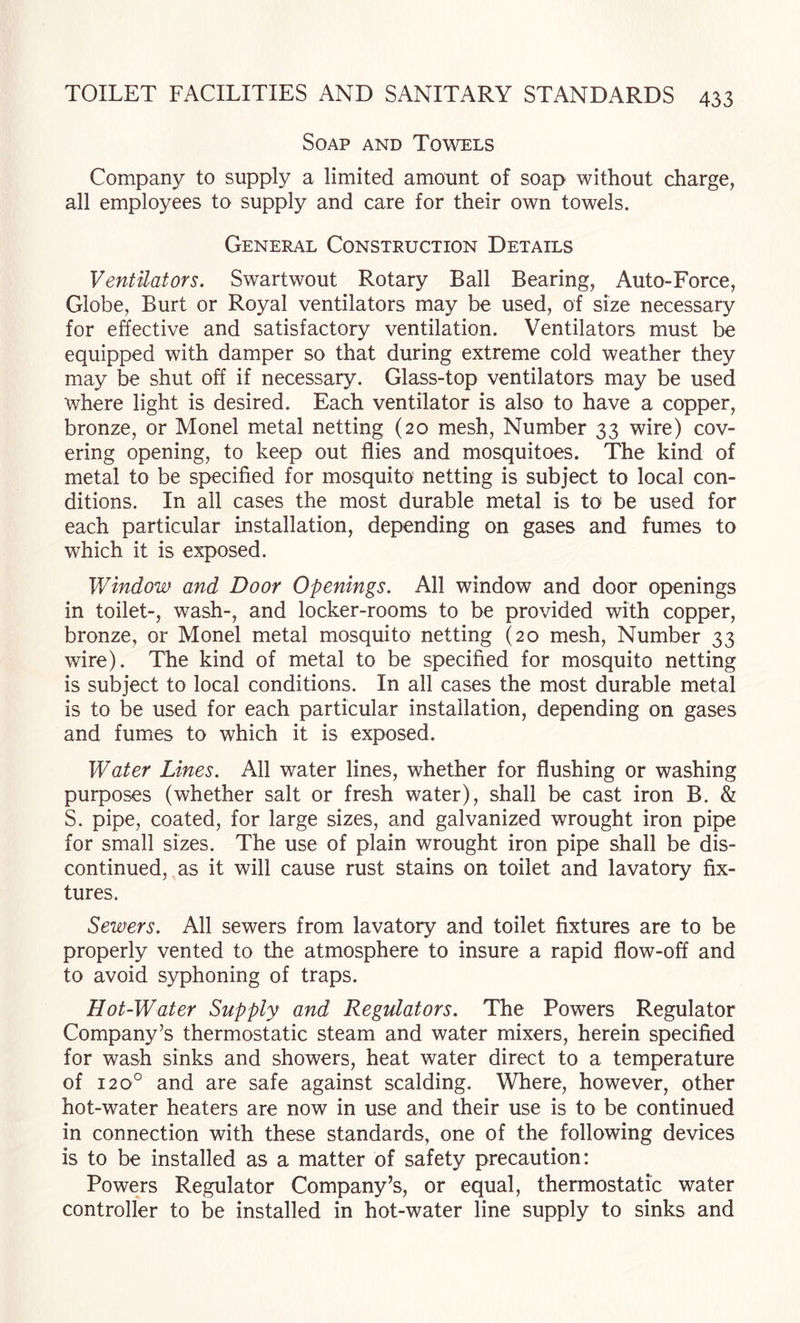 Soap and Towels Company to supply a limited amount of soap without charge, all employees to supply and care for their own towels. General Construction Details Ventilators. Swartwout Rotary Ball Bearing, Auto-Force, Globe, Burt or Royal ventilators may be used, of size necessary for effective and satisfactory ventilation. Ventilators must be equipped with damper so that during extreme cold weather they may be shut off if necessary. Glass-top ventilators may be used where light is desired. Each ventilator is also to have a copper, bronze, or Monel metal netting (20 mesh. Number 33 wire) cov¬ ering opening, to keep out flies and mosquitoes. The kind of metal to be specified for mosquito netting is subject to local con¬ ditions. In all cases the most durable metal is to be used for each particular installation, depending on gases and fumes to which it is exposed. Window and Door Openings. All window and door openings in toilet-, wash-, and locker-rooms to be provided with copper, bronze, or Monel metal mosquito netting (20 mesh. Number 33 wire). The kind of metal to be specified for mosquito netting is subject to local conditions. In all cases the most durable metal is to be used for each particular installation, depending on gases and fumes to which it is exposed. Water Lines. All water lines, whether for flushing or washing purposes (whether salt or fresh water), shall be cast iron B. & S. pipe, coated, for large sizes, and galvanized wrought iron pipe for small sizes. The use of plain wrought iron pipe shall be dis¬ continued, as it will cause rust stains on toilet and lavatory fix¬ tures. Sewers. All sewers from lavatory and toilet fixtures are to be properly vented to the atmosphere to insure a rapid flow-off and to avoid syphoning of traps. Hot-Water Supply and Regulators. The Powers Regulator Company’s thermostatic steam and water mixers, herein specified for wash sinks and showers, heat water direct to a temperature of 120° and are safe against scalding. Where, however, other hot-water heaters are now in use and their use is to be continued in connection with these standards, one of the following devices is to be installed as a matter of safety precaution; Powers Regulator Company’s, or equal, thermostatic water controller to be installed in hot-water line supply to sinks and
