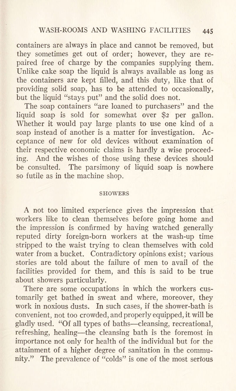 containers are always in place and cannot be removed, but they sometimes get out of order; however, they are re¬ paired free of charge by the companies supplying them. Unlike cake soap the liquid is always available as long as the containers are kept filled, and this duty, like that of providing solid soap, has to be attended to occasionally, but the liquid ^‘stays put” and the solid does not. The soap containers “are loaned to purchasers” and the liquid soap is sold for somewhat over $2 per gallon. Whether it would pa}^ large plants to use one kind of a soap instead of another is a matter for investigation. Ac¬ ceptance of new for old devices without examination of their respective economic claims is hardly a wise proceed¬ ing. And the wishes of those using these devices should be consulted. The parsimony of liquid soap is nowhere so futile as in the machine shop. SHOWERS A not too limited experience gives the impression that workers like to clean themselves before going home and the impression is confirmed by having watched generally reputed dirty foreign-born workers at the wash-up time stripped to the waist trying to clean themselves with cold water from a bucket. Contradictory opinions exist; various stories are told about the failure of men to avail of the facilities provided for them, and this is said to be true about showers particularly. There are some occupations in which the workers cus¬ tomarily get bathed in sweat and where, moreover, they work in noxious dusts. In such cases, if the shower-bath is convenient, not too crowded, and properly equipped, it will be gladly used. “Of all types of baths—cleansing, recreational, refreshing, healing—the cleansing bath is the foremost in importance not only for health of the individual but for the attainment of a higher degree of sanitation in the commu¬ nity.” The prevalence of “colds” is one of the most serious