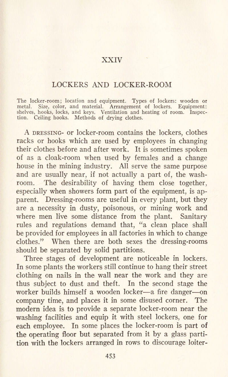 XXIV LOCKERS AND LOCKER-ROOM The locker-room; location and equipment. Types of lockers: wooden or metal. Size, color, and material. Arrangement of lockers. Equipment: shelves, hooks, locks, and keys. Ventilation and heating of room. Inspec¬ tion. Ceiling hooks. Methods of drying clothes. A DRESSING- or locker-room contains the lockers, clothes racks or hooks which are used by employees in changing their clothes before and after work. It is sometimes spoken of as a cloak-room when used by females and a change house in the mining industry. All serve the same purpose and are usually near, if not actually a part of, the wash¬ room. The desirability of having them close together, especially when showers form part of the equipment, is ap¬ parent. Dressing-rooms are useful in every plant, but they are a necessity in dusty, poisonous, or mining work and where men live some distance from the plant. Sanitary rules and regulations demand that, ‘^a clean place shall be provided for employees in all factories in which to change clothes.’’ When there are both sexes the dressing-rooms should be separated by solid partitions. Three stages of development are noticeable in lockers. In some plants the workers still continue to hang their street clothing on nails in the wall near the work and they are thus subject to dust and theft. In the second stage the worker builds himself a wooden locker—a fire danger—on company time, and places it in some disused corner. The modern idea is to provide a separate locker-room near the washing facilities and equip it with steel lockers, one for each employee. In some places the locker-room is part of the operating floor but separated from it by a glass parti¬ tion with the lockers arranged in rows to discourage loiter-