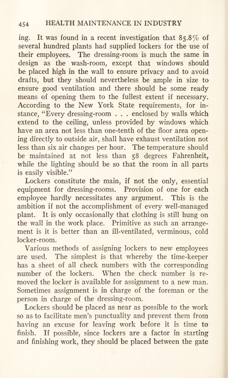 ing. It was found in a recent investigation that 85.8% of several hundred plants had supplied lockers for the use of their employees. The dressing-room is much the same in design as the wash-room, except that windows should be placed high in the wall to ensure privacy and to avoid drafts, but they should nevertheless be ample in size to ensure good ventilation and there should be some ready means of opening them to the fullest extent if necessary. According to the New York State requirements, for in¬ stance, ^^Every dressing-room . . . enclosed by walls which extend to the ceiling, unless provided by windows which have an area not less than one-tenth of the floor area open¬ ing directly to outside air, shall have exhaust ventilation not less than six air changes per hour. The temperature should be maintained at not less than 58 degrees Fahrenheit, while the lighting should be so that the room in all parts is easily visible.’^ Lockers constitute the main, if not the only, essential equipment for dressing-rooms. Provision of one for each employee hardly necessitates any argument. This is the ambition if not the accomplishment of every well-managed plant. It is only occasionally that clothing is still hung on the wall in the work place. Primitive as such an arrange¬ ment is it is better than an ill-ventilated, verminous, cold locker-room. Various methods of assigning lockers to new employees are used. The simplest is that whereby the time-keeper has a sheet of all check numbers with the corresponding number of the lockers. When the check number is re¬ moved the locker is available for assignment to a new man. Sometimes assignment is in charge of the foreman or the person in charge of the dressing-room. Lockers should be placed as near as possible to the work so as to facilitate men’s punctuality and prevent them from having an excuse for leaving work before it is time to finish. If possible, since lockers are a factor in starting and finishing work, they should be placed between the gate