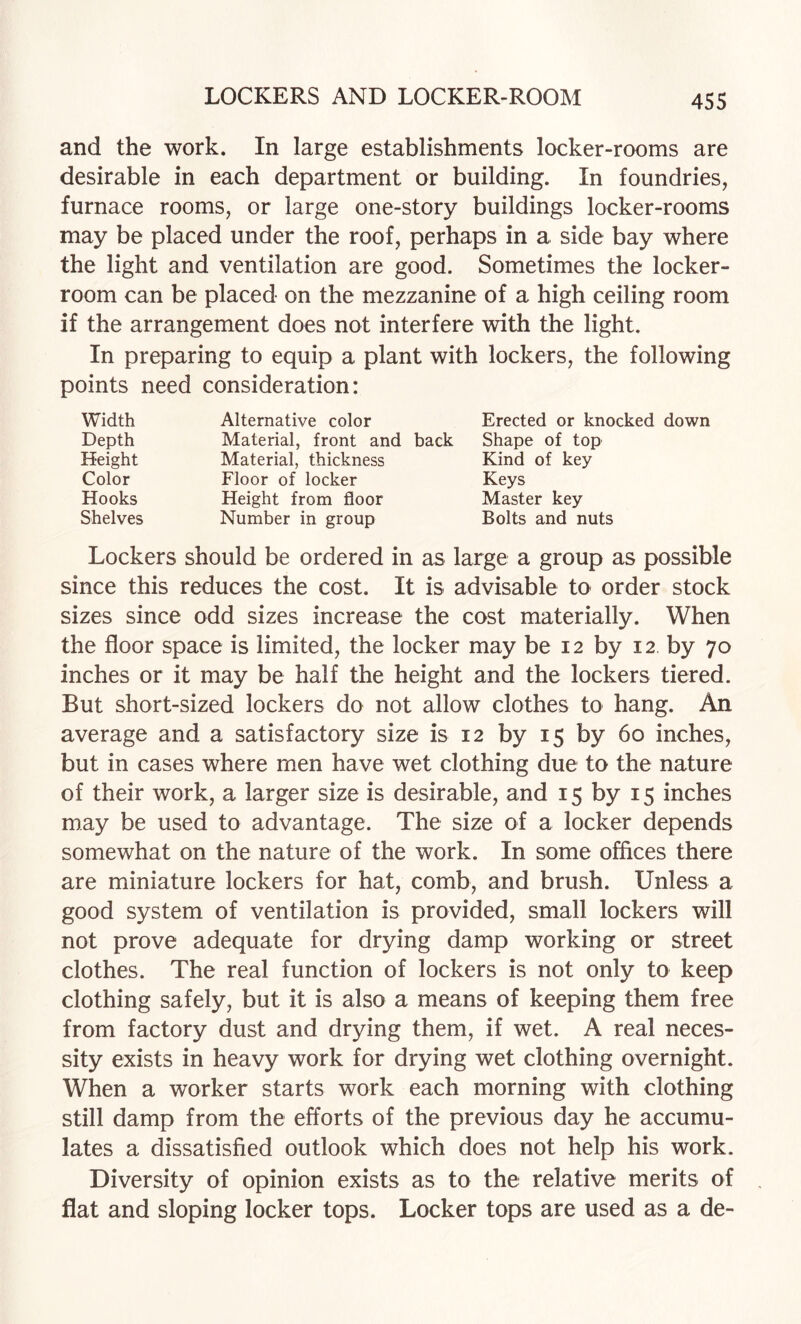 and the work. In large establishments locker-rooms are desirable in each department or building. In foundries, furnace rooms, or large one-story buildings locker-rooms may be placed under the roof, perhaps in a side bay where the light and ventilation are good. Sometimes the locker- room can be placed on the mezzanine of a high ceiling room if the arrangement does not interfere with the light. In preparing to equip a plant with lockers, the following points need consideration: Width Alternative color Erected or knocked down Depth Material, front and back Shape of top Height Material, thickness Kind of key Color Floor of locker Keys Hooks Height from floor Master key Shelves Number in group Bolts and nuts Lockers should be ordered in as large a group as possible since this reduces the cost. It is advisable to order stock sizes since odd sizes increase the cost materially. When the floor space is limited, the locker may be 12 by 12 by 70 inches or it may be half the height and the lockers tiered. But short-sized lockers do not allow clothes to hang. An average and a satisfactory size is 12 by 15 by 60 inches, but in cases where men have wet clothing due to the nature of their work, a larger size is desirable, and 15 by 15 inches may be used to advantage. The size of a locker depends somewhat on the nature of the work. In some offices there are miniature lockers for hat, comb, and brush. Unless a good system of ventilation is provided, small lockers will not prove adequate for drying damp working or street clothes. The real function of lockers is not only to keep clothing safely, but it is also a means of keeping them free from factory dust and drying them, if wet. A real neces¬ sity exists in heavy work for drying wet clothing overnight. When a worker starts work each morning with clothing still damp from the efforts of the previous day he accumu¬ lates a dissatisfied outlook which does not help his work. Diversity of opinion exists as to the relative merits of flat and sloping locker tops. Locker tops are used as a de-