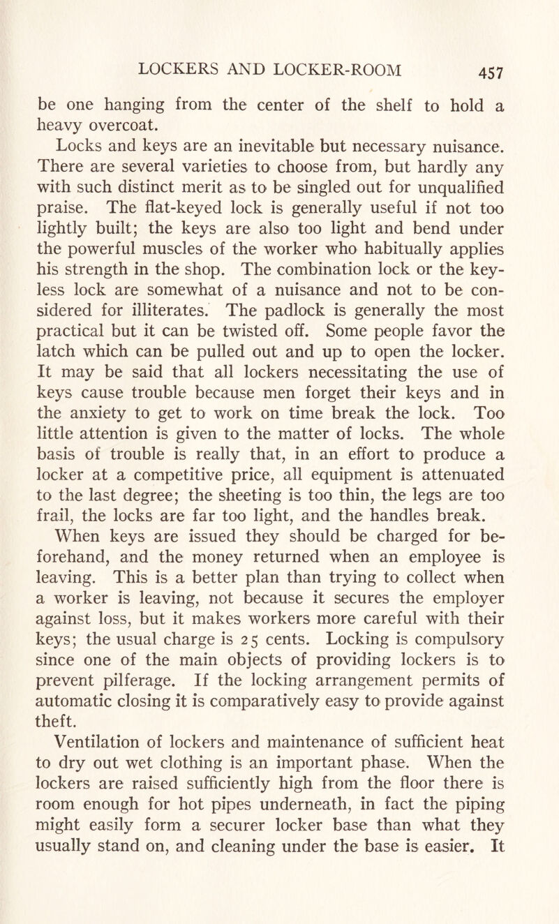 be one hanging from the center of the shelf to hold a heavy overcoat. Locks and keys are an inevitable but necessary nuisance. There are several varieties to choose from, but hardly any with such distinct merit as to be singled out for unqualified praise. The flat-keyed lock is generally useful if not too lightly built; the keys are also too light and bend under the powerful muscles of the worker who habitually applies his strength in the shop. The combination lock or the key¬ less lock are somewhat of a nuisance and not to be con¬ sidered for illiterates. The padlock is generally the most practical but it can be twisted off. Some people favor the latch which can be pulled out and up to open the locker. It may be said that all lockers necessitating the use of keys cause trouble because men forget their keys and in the anxiety to get to work on time break the lock. Too little attention is given to the matter of locks. The whole basis of trouble is really that, in an effort to produce a locker at a competitive price, all equipment is attenuated to the last degree; the sheeting is too thin, the legs are too frail, the locks are far too light, and the handles break. When keys are issued they should be charged for be¬ forehand, and the money returned when an employee is leaving. This is a better plan than trying to collect when a worker is leaving, not because it secures the employer against loss, but it makes workers more careful with their keys; the usual charge is 25 cents. Locking is compulsory since one of the main objects of providing lockers is to prevent pilferage. If the locking arrangement permits of automatic closing it is comparatively easy to provide against theft. Ventilation of lockers and maintenance of sufficient heat to dry out wet clothing is an important phase. When the lockers are raised sufficiently high from the floor there is room enough for hot pipes underneath, in fact the piping might easily form a securer locker base than what they usually stand on, and cleaning under the base is easier. It