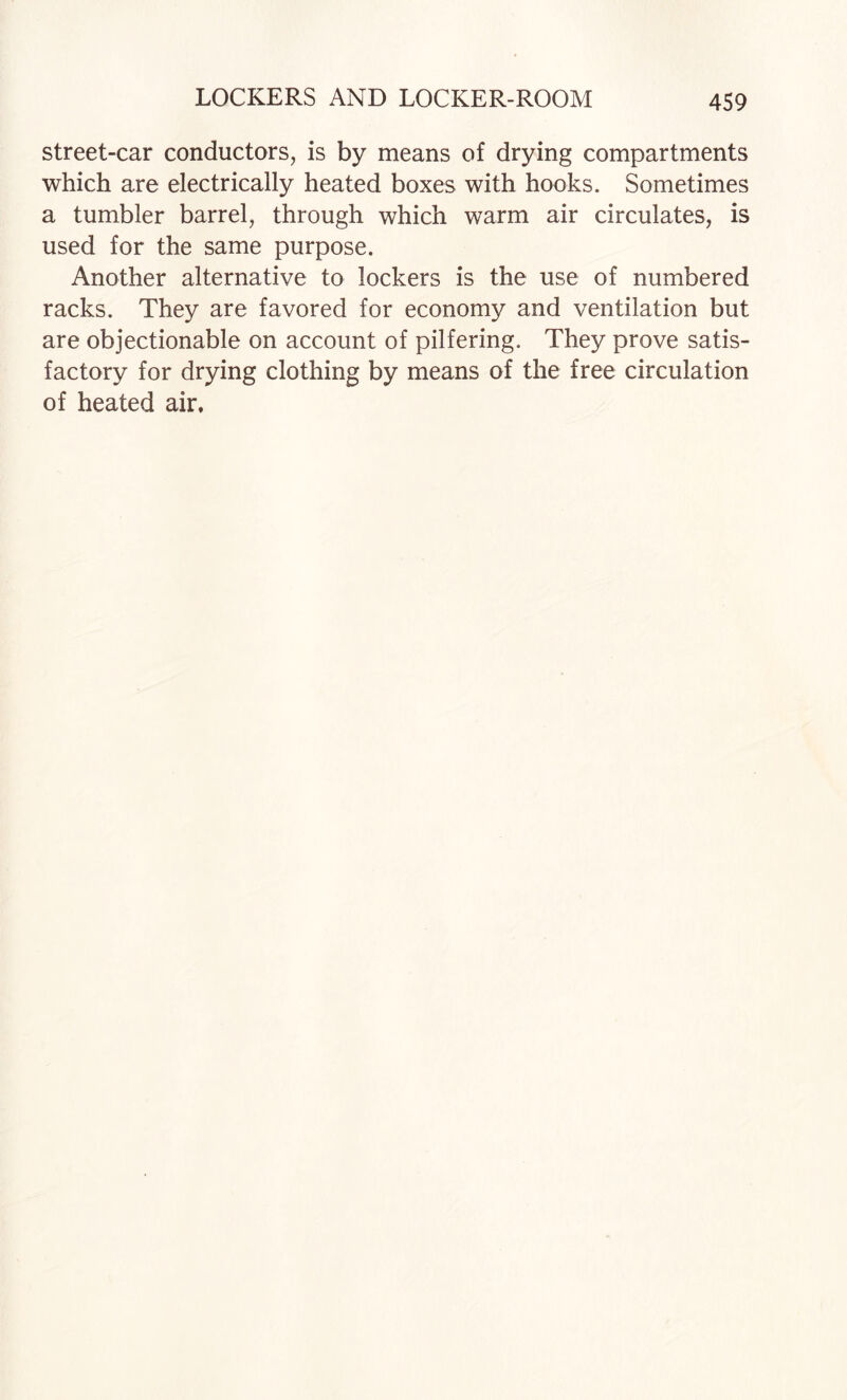 street-car conductors, is by means of drying compartments which are electrically heated boxes with hooks. Sometimes a tumbler barrel, through which warm air circulates, is used for the same purpose. Another alternative to lockers is the use of numbered racks. They are favored for economy and ventilation but are objectionable on account of pilfering. They prove satis¬ factory for drying clothing by means of the free circulation of heated air.
