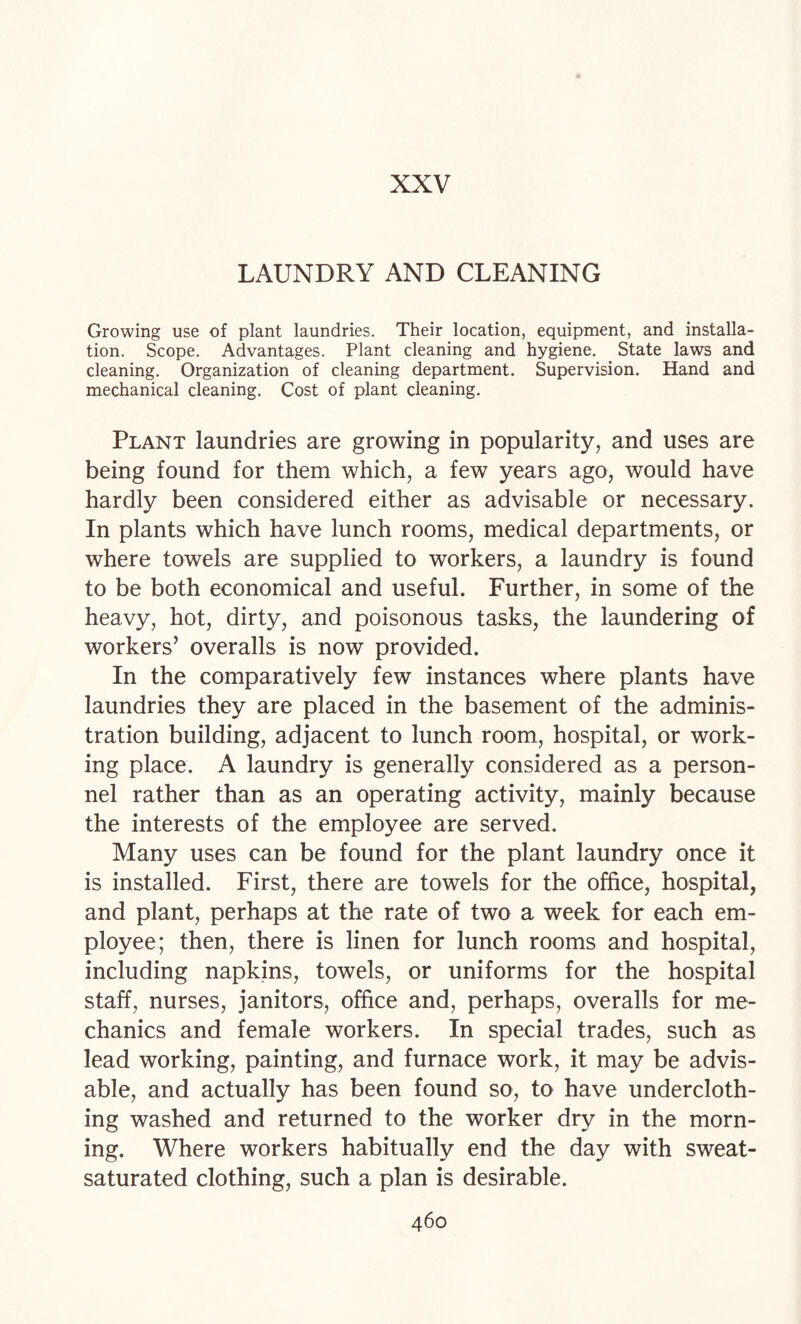 LAUNDRY AND CLEANING Growing use of plant laundries. Their location, equipment, and installa¬ tion. Scope. Advantages. Plant cleaning and hygiene. State laws and cleaning. Organization of cleaning department. Supervision. Hand and mechanical cleaning. Cost of plant cleaning. Plant laundries are growing in popularity, and uses are being found for them which, a few years ago, would have hardly been considered either as advisable or necessary. In plants which have lunch rooms, medical departments, or where towels are supplied to workers, a laundry is found to be both economical and useful. Further, in some of the heavy, hot, dirty, and poisonous tasks, the laundering of workers’ overalls is now provided. In the comparatively few instances where plants have laundries they are placed in the basement of the adminis¬ tration building, adjacent to lunch room, hospital, or work¬ ing place. A laundry is generally considered as a person¬ nel rather than as an operating activity, mainly because the interests of the employee are served. Many uses can be found for the plant laundry once it is installed. First, there are towels for the office, hospital, and plant, perhaps at the rate of two a week for each em¬ ployee; then, there is linen for lunch rooms and hospital, including napkins, towels, or uniforms for the hospital staff, nurses, janitors, office and, perhaps, overalls for me¬ chanics and female workers. In special trades, such as lead working, painting, and furnace work, it may be advis¬ able, and actually has been found so, to have undercloth¬ ing washed and returned to the worker dry in the morn¬ ing. Where workers habitually end the day with sweat- saturated clothing, such a plan is desirable.