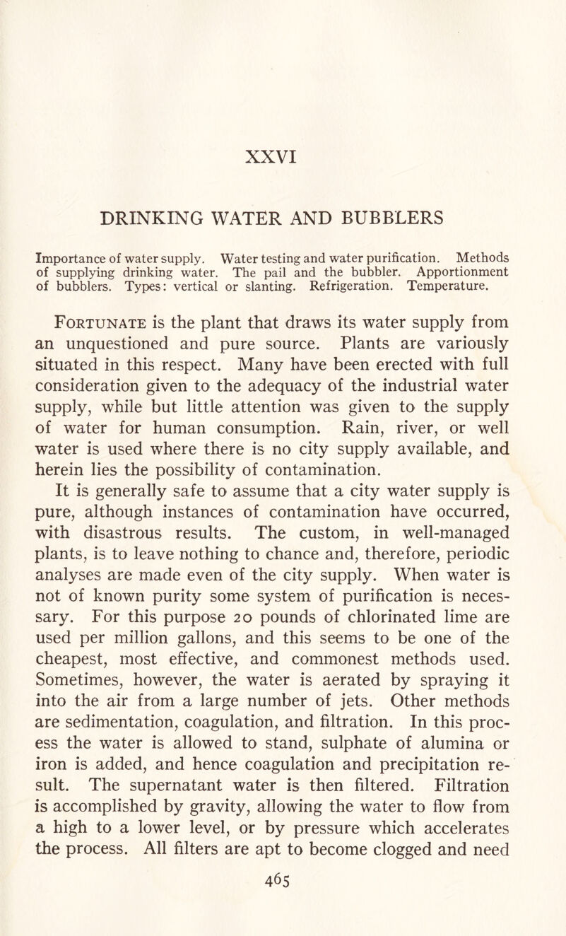 DRINKING WATER AND BUBBLERS Importance of water supply. Water testing and water purification. Methods of supplying drinking water. The pail and the bubbler. Apportionment of bubblers. Types: vertical or slanting. Refrigeration. Temperature. Fortunate is the plant that draws its water supply from an unquestioned and pure source. Plants are variously situated in this respect. Many have been erected with full consideration given to the adequacy of the industrial water supply, while but little attention was given to the supply of water for human consumption. Rain, river, or well water is used where there is no city supply available, and herein lies the possibility of contamination. It is generally safe to assume that a city water supply is pure, although instances of contamination have occurred, with disastrous results. The custom, in well-managed plants, is to leave nothing to chance and, therefore, periodic analyses are made even of the city supply. When water is not of known purity some system of purification is neces¬ sary. For this purpose 20 pounds of chlorinated lime are used per million gallons, and this seems to be one of the cheapest, most effective, and commonest methods used. Sometimes, however, the water is aerated by spraying it into the air from a large number of jets. Other methods are sedimentation, coagulation, and filtration. In this proc¬ ess the water is allowed to stand, sulphate of alumina or iron is added, and hence coagulation and precipitation re¬ sult. The supernatant water is then filtered. Filtration is accomplished by gravity, allowing the water to flow from a high to a lower level, or by pressure which accelerates the process. All filters are apt to become clogged and need