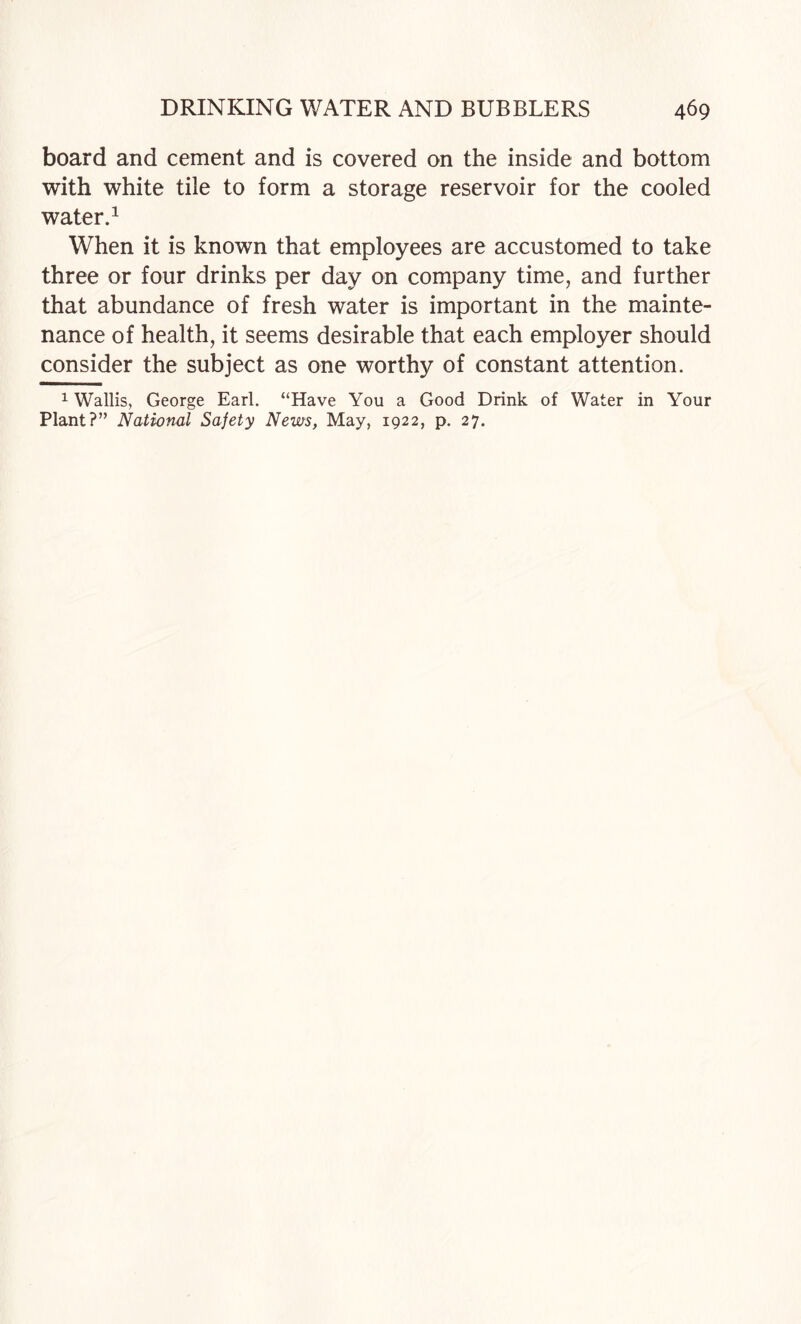 board and cement and is covered on the inside and bottom with white tile to form a storage reservoir for the cooled water A When it is known that employees are accustomed to take three or four drinks per day on company time, and further that abundance of fresh water is important in the mainte¬ nance of health, it seems desirable that each employer should consider the subject as one worthy of constant attention. 1 Wallis, George Earl. “Have You a Good Drink of Water in Your Plant?” National Safety News, May, 1922, p. 27.