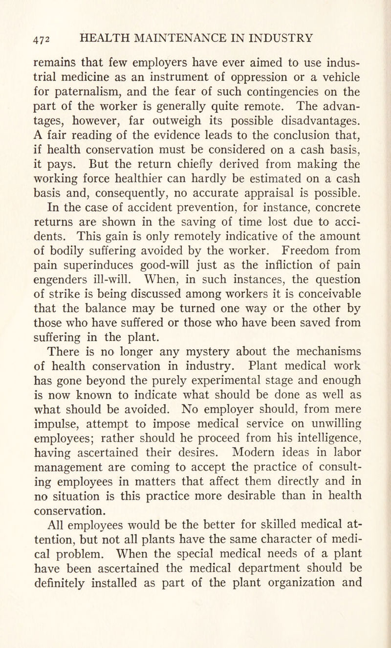 remains that few employers have ever aimed to use indus¬ trial medicine as an instrument of oppression or a vehicle for paternalism, and the fear of such contingencies on the part of the worker is generally quite remote. The advan¬ tages, however, far outweigh its possible disadvantages. A fair reading of the evidence leads to the conclusion that, if health conservation must be considered on a cash basis, it pays. But the return chiefly derived from making the working force healthier can hardly be estimated on a cash basis and, consequently, no accurate appraisal is possible. In the case of accident prevention, for instance, concrete returns are shown in the saving of time lost due to acci¬ dents. This gain is only remotely indicative of the amount of bodily suffering avoided by the worker. Freedom from pain superinduces good-will just as the infliction of pain engenders ill-will. When, in such instances, the question of strike is being discussed among workers it is conceivable that the balance may be turned one way or the other by those who have suffered or those who have been saved from suffering in the plant. There is no longer any mystery about the mechanisms of health conservation in industry. Plant medical work has gone beyond the purely experimental stage and enough is now known to indicate what should be done as well as what should be avoided. No employer should, from mere impulse, attempt to impose medical service on unwilling employees; rather should he proceed from his intelligence, having ascertained their desires. Modern ideas in labor management are coming to accept the practice of consult¬ ing employees in matters that affect them directly and in no situation is this practice more desirable than in health conservation. All employees would be the better for skilled medical at¬ tention, but not all plants have the same character of medi¬ cal problem. When the special medical needs of a plant have been ascertained the medical department should be definitely installed as part of the plant organization and