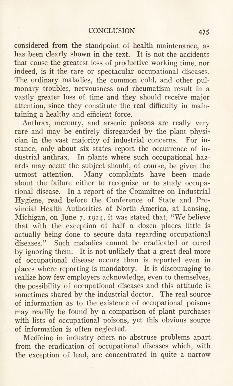 considered from the standpoint of health maintenance, as has been clearly shown in the text. It is not the accidents that cause the greatest loss of productive working time, nor indeed, is it the rare or spectacular occupational diseases. The ordinary maladies, the common cold, and other pul¬ monary troubles, nervousness and rheumatism result in a vastly greater loss of time and they should receive major attention, since they constitute the real difficulty in main¬ taining a healthy and efficient force. Anthrax, mercury, and arsenic poisons are really very rare and may be entirely disregarded by the plant physi¬ cian in the vast majority of industrial concerns. For in¬ stance, only about six states report the occurrence of in¬ dustrial anthrax. In plants where such occupational haz¬ ards may occur the subject should, of course, be given the utmost attention. Many complaints have been made about the failure either to recognize or to study occupa¬ tional disease. In a report of the Committee on Industrial Hygiene, read before the Conference of State and Pro¬ vincial Health Authorities of North America, at Lansing, Michigan, on June 7, 1924, it was stated that, “We believe that with the exception of half a dozen places little is actually being done to secure data regarding occupational diseases.” Such maladies cannot be eradicated or cured by ignoring them. It is not unlikely that a great deal more of occupational disease occurs than is reported even in places where reporting is mandatory. It is discouraging to realize how few employers acknowledge, even to themselves, the possibility of occupational diseases and this attitude is sometimes shared by the industrial doctor. The real source of information as to the existence of occupational poisons may readily be found by a comparison of plant purchases with lists of occupational poisons, yet this obvious source of information is often neglected. Medicine in industry offers no abstruse problems apart from the eradication of occupational diseases which, with the exception of lead, are concentrated in quite a narrow