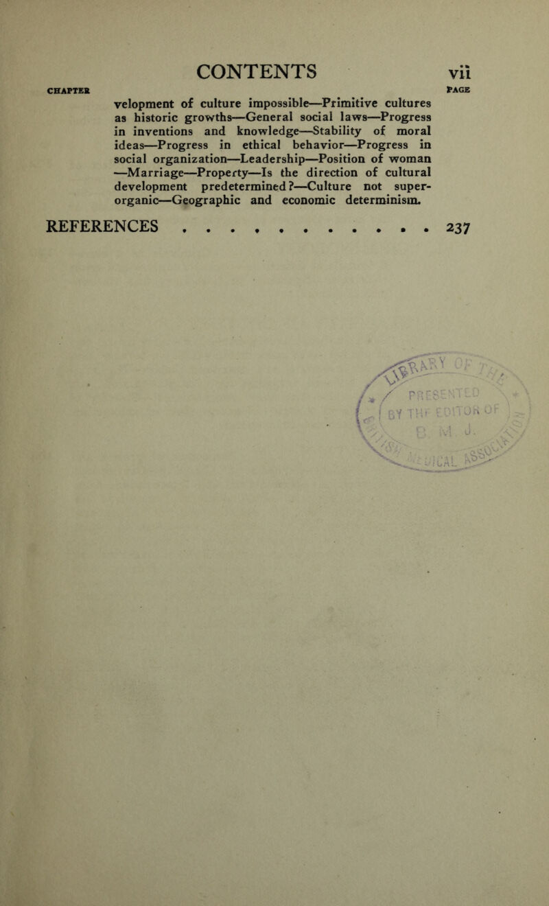 CHAPTER PAGE velopment of culture impossible—Primitive cultures as historic growths—General social laws—Progress in inventions and knowledge—Stability of moral ideas—Progress in ethical behavior—Progress in social organization—Leadership—Position of woman —Marriage—Property—Is the direction of cultural development predetermined?—Culture not super- organic—Geographic and economic determinism. REFERENCES . 237