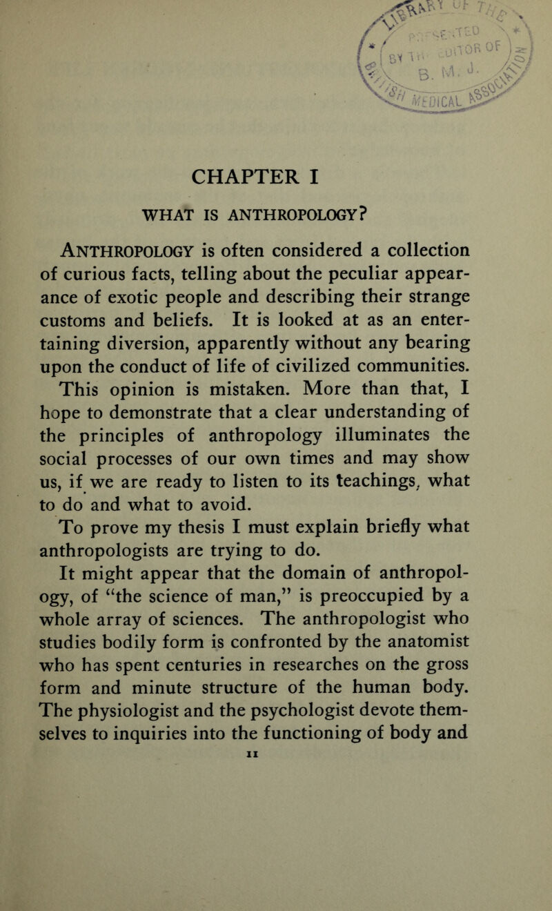 CHAPTER I WHAT IS ANTHROPOLOGY? I ,- Tr-. Anthropology is often considered a collection of curious facts, telling about the peculiar appear- ance of exotic people and describing their strange customs and beliefs. It is looked at as an enter- taining diversion, apparently without any bearing upon the conduct of life of civilized communities. This opinion is mistaken. More than that, I hope to demonstrate that a clear understanding of the principles of anthropology illuminates the social processes of our own times and may show us, if we are ready to listen to its teachings, what to do and what to avoid. To prove my thesis I must explain briefly what anthropologists are trying to do. It might appear that the domain of anthropol- ogy, of ‘‘the science of man,” is preoccupied by a whole array of sciences. The anthropologist who studies bodily form is confronted by the anatomist who has spent centuries in researches on the gross form and minute structure of the human body. The physiologist and the psychologist devote them- selves to inquiries into the functioning of body and