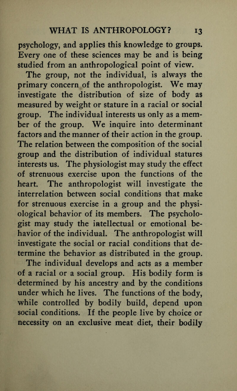 psychology, and applies this knowledge to groups. Every one of these sciences may be and is being studied from an anthropological point of view. The group, not the individual, is always the primary concern of the anthropologist. We may investigate the distribution of size of body as measured by weight or stature in a racial or social group. The individual interests us only as a mem- ber of the group. We inquire into determinant factors and the manner of their action in the group. The relation between the composition of the social group and the distribution of individual statures interests us. The physiologist may study the effect of strenuous exercise upon the functions of the heart. The anthropologist will investigate the interrelation between social conditions that make for strenuous exercise in a group and the physi- ological behavior of its members. The psycholo- gist may study the intellectual or emotional be- havior of the individual. The anthropologist will investigate the social or racial conditions that de- termine the behavior as distributed in the group. The individual develops and acts as a member of a racial or a social group. His bodily form is determined by his ancestry and by the conditions under which he lives. The functions of the body, while controlled by bodily build, depend upon social conditions. If the people live by choice or necessity on an exclusive meat diet, their bodily