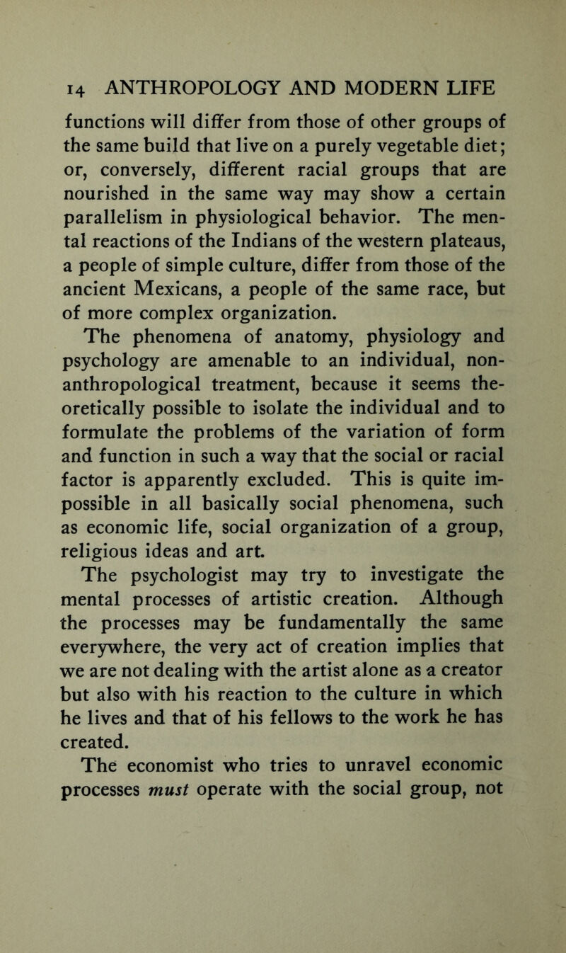 functions will differ from those of other groups of the same build that live on a purely vegetable diet; or, conversely, different racial groups that are nourished in the same way may show a certain parallelism in physiological behavior. The men- tal reactions of the Indians of the western plateaus, a people of simple culture, differ from those of the ancient Mexicans, a people of the same race, but of more complex organization. The phenomena of anatomy, physiology and psychology are amenable to an individual, non- anthropological treatment, because it seems the- oretically possible to isolate the individual and to formulate the problems of the variation of form and function in such a way that the social or racial factor is apparently excluded. This is quite im- possible in all basically social phenomena, such as economic life, social organization of a group, religious ideas and art. The psychologist may try to investigate the mental processes of artistic creation. Although the processes may be fundamentally the same everywhere, the very act of creation implies that we are not dealing with the artist alone as a creator but also with his reaction to the culture in which he lives and that of his fellows to the work he has created. The economist who tries to unravel economic processes must operate with the social group, not