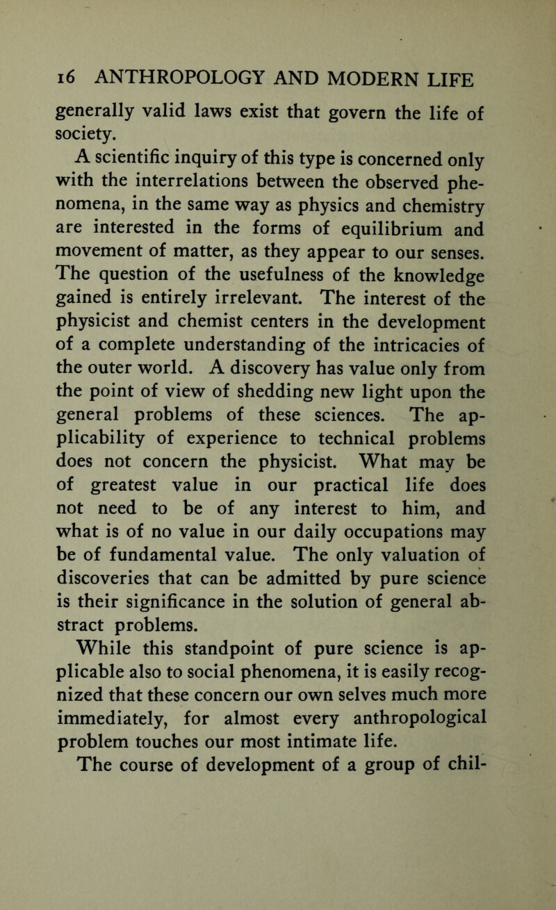 generally valid laws exist that govern the life of society. A scientific inquiry of this type is concerned only with the interrelations between the observed phe- nomena, in the same way as physics and chemistry are interested in the forms of equilibrium and movement of matter, as they appear to our senses. The question of the usefulness of the knowledge gained is entirely irrelevant. The interest of the physicist and chemist centers in the development of a complete understanding of the intricacies of the outer world. A discovery has value only from the point of view of shedding new light upon the general problems of these sciences. The ap- plicability of experience to technical problems does not concern the physicist. What may be of greatest value in our practical life does not need to be of any interest to him, and what is of no value in our daily occupations may be of fundamental value. The only valuation of discoveries that can be admitted by pure science is their significance in the solution of general ab- stract problems. While this standpoint of pure science is ap- plicable also to social phenomena, it is easily recog- nized that these concern our own selves much more immediately, for almost every anthropological problem touches our most intimate life. The course of development of a group of chil-