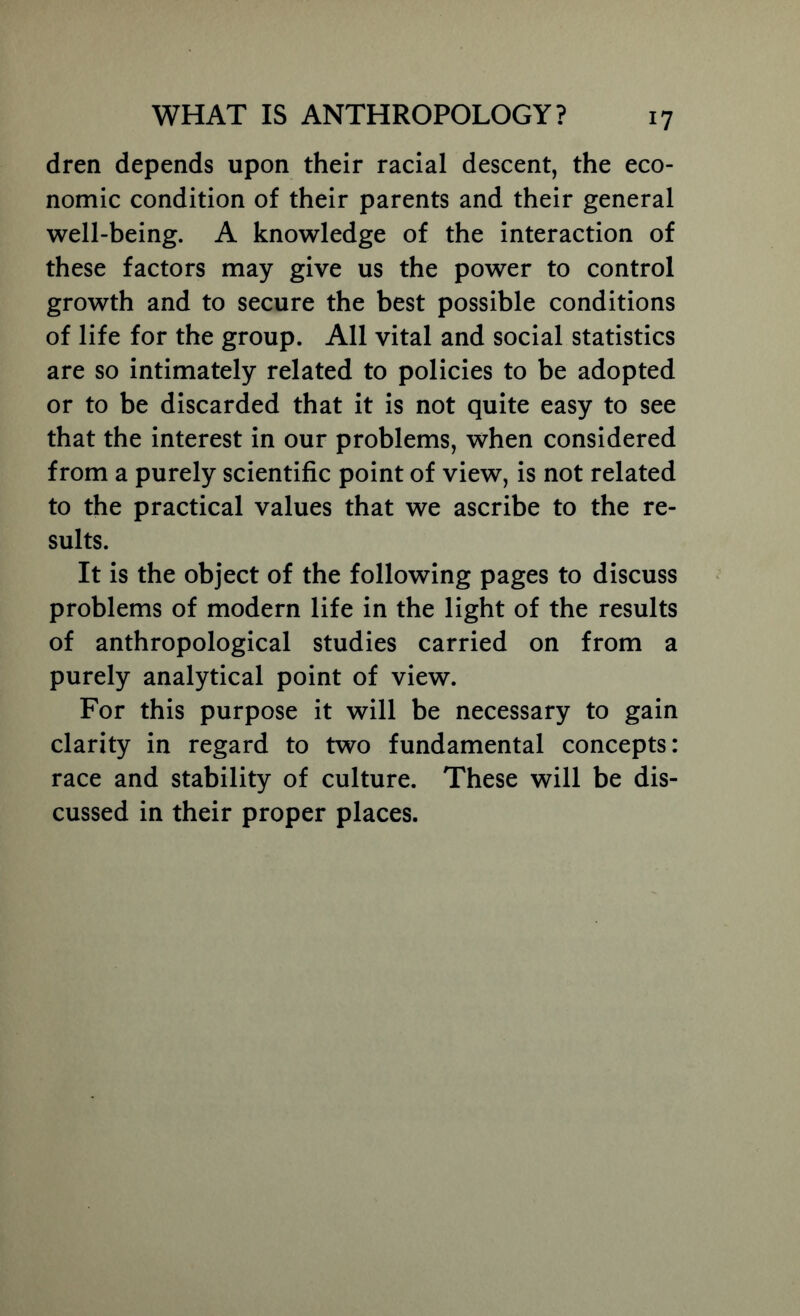 dren depends upon their racial descent, the eco- nomic condition of their parents and their general well-being. A knowledge of the interaction of these factors may give us the power to control growth and to secure the best possible conditions of life for the group. All vital and social statistics are so intimately related to policies to be adopted or to be discarded that it is not quite easy to see that the interest in our problems, when considered from a purely scientific point of view, is not related to the practical values that we ascribe to the re- sults. It is the object of the following pages to discuss problems of modern life in the light of the results of anthropological studies carried on from a purely analytical point of view. For this purpose it will be necessary to gain clarity in regard to two fundamental concepts: race and stability of culture. These will be dis- cussed in their proper places.