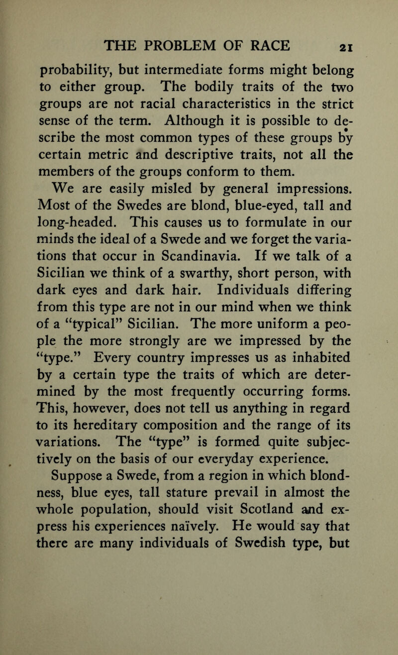 probability, but intermediate forms might belong to either group. The bodily traits of the two groups are not racial characteristics in the strict sense of the term. Although it is possible to de- scribe the most common types of these groups by certain metric and descriptive traits, not all the members of the groups conform to them. We are easily misled by general impressions. Most of the Swedes are blond, blue-eyed, tall and long-headed. This causes us to formulate in our minds the ideal of a Swede and we forget the varia- tions that occur in Scandinavia. If we talk of a Sicilian we think of a swarthy, short person, with dark eyes and dark hair. Individuals differing from this type are not in our mind when we think of a ‘^typical” Sicilian. The more uniform a peo- ple the more strongly are we impressed by the ‘^type.” Every country impresses us as inhabited by a certain type the traits of which are deter- mined by the most frequently occurring forms. This, however, does not tell us anything in regard to its hereditary composition and the range of its variations. The “type” is formed quite subjec- tively on the basis of our everyday experience. Suppose a Swede, from a region in which blond- ness, blue eyes, tall stature prevail in almost the whole population, should visit Scotland and ex- press his experiences naively. He would say that there are many individuals of Swedish type, but