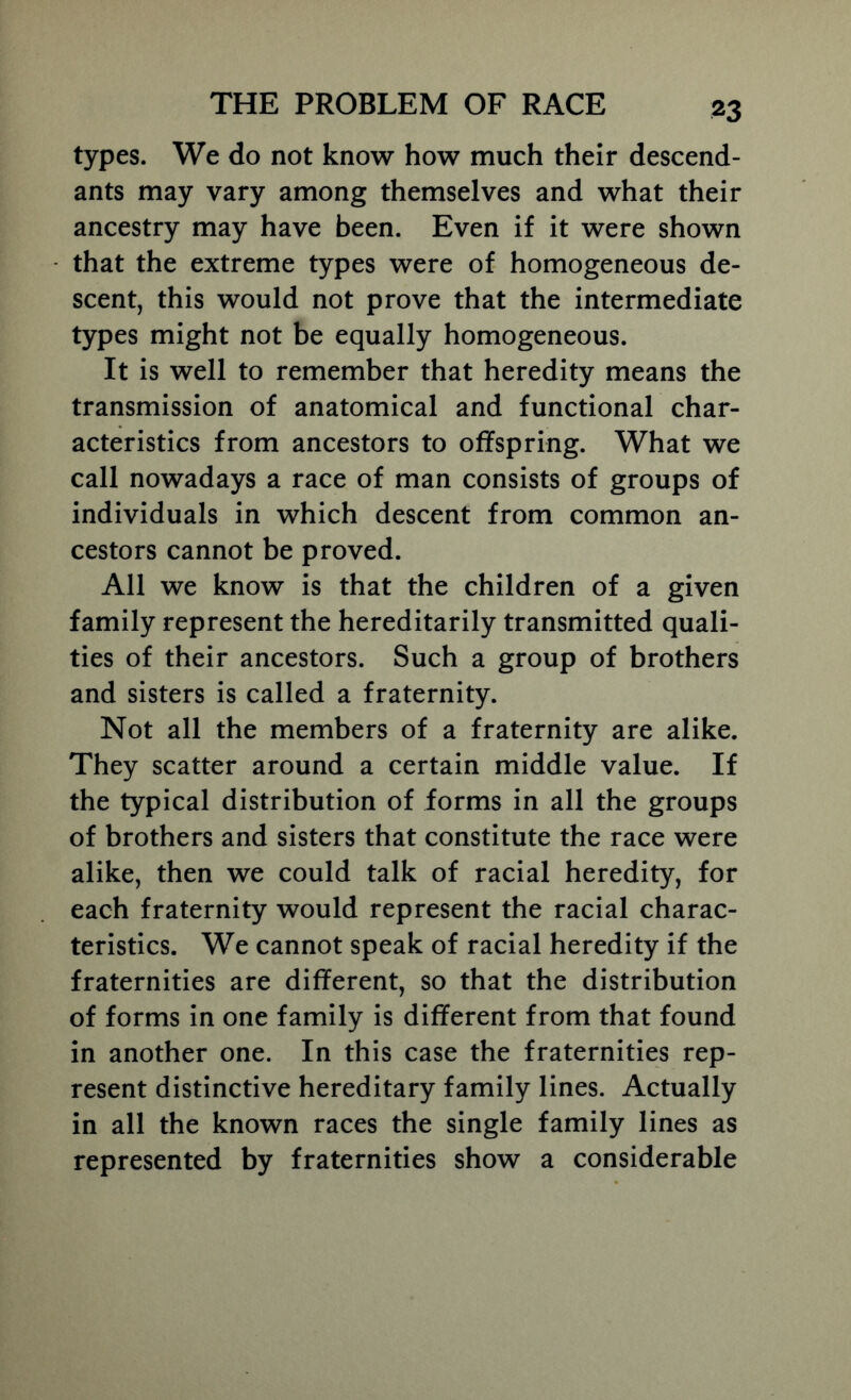 types. We do not know how much their descend- ants may vary among themselves and what their ancestry may have been. Even if it were shown that the extreme types were of homogeneous de- scent, this would not prove that the intermediate types might not be equally homogeneous. It is well to remember that heredity means the transmission of anatomical and functional char- acteristics from ancestors to offspring. What we call nowadays a race of man consists of groups of individuals in which descent from common an- cestors cannot be proved. All we know is that the children of a given family represent the hereditarily transmitted quali- ties of their ancestors. Such a group of brothers and sisters is called a fraternity. Not all the members of a fraternity are alike. They scatter around a certain middle value. If the typical distribution of forms in all the groups of brothers and sisters that constitute the race were alike, then we could talk of racial heredity, for each fraternity would represent the racial charac- teristics. We cannot speak of racial heredity if the fraternities are different, so that the distribution of forms in one family is different from that found in another one. In this case the fraternities rep- resent distinctive hereditary family lines. Actually in all the known races the single family lines as represented by fraternities show a considerable